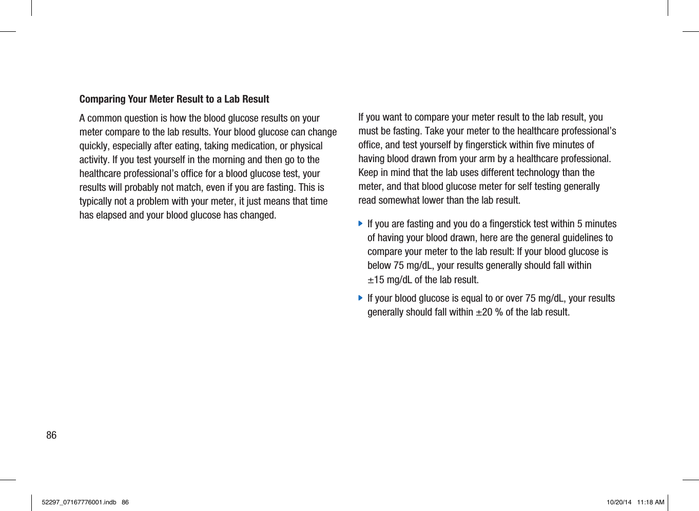 Comparing Your Meter Result to a Lab Result A common question is how the blood glucose results on your meter compare to the lab results. Your blood glucose can change quickly, especially after eating, taking medication, or physical activity. If you test yourself in the morning and then go to the healthcare professional’s office for a blood glucose test, your results will probably not match, even if you are fasting. This is typically not a problem with your meter, it just means that time has elapsed and your blood glucose has changed. If you want to compare your meter result to the lab result, you must be fasting. Take your meter to the healthcare professional’s office, and test yourself by fingerstick within five minutes of having blood drawn from your arm by a healthcare professional. Keep in mind that the lab uses different technology than the meter, and that blood glucose meter for self testing generally read somewhat lower than the lab result.  jIf you are fasting and you do a fingerstick test within 5 minutes of having your blood drawn, here are the general guidelines to compare your meter to the lab result: If your blood glucose is below 75mg/dL, your results generally should fall within ±15mg/dL of the lab result.  jIf your blood glucose is equal to or over 75mg/dL, your results generally should fall within ±20% of the lab result. 8652297_07167776001.indb   86 10/20/14   11:18 AM