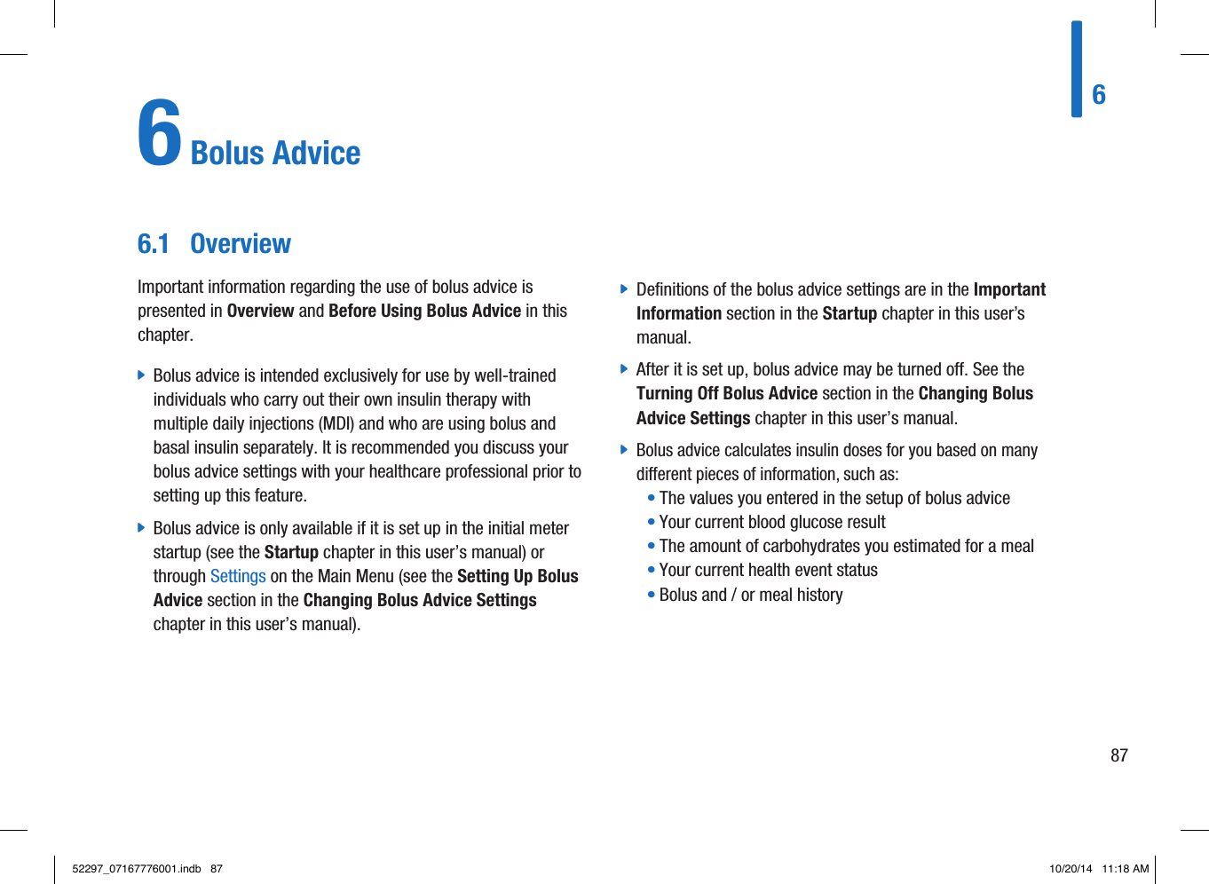 6 Bolus Advice6.1  OverviewImportant information regarding the use of bolus advice is presented in Overview and Before Using Bolus Advice in this chapter. jBolus advice is intended exclusively for use by well-trained individuals who carry out their own insulin therapy with multiple daily injections(MDI) and who are using bolus and basal insulin separately. It is recommended you discuss your bolus advice settings with your healthcare professional prior to setting up this feature. jBolus advice is only available if it is set up in the initial meter startup (see the Startup chapter in this user’s manual) or through Settings on the Main Menu (see the Setting Up Bolus Advice section in the Changing Bolus Advice Settings chapter in this user’s manual). jDefinitions of the bolus advice settings are in the Important Information section in the Startup chapter in this user’s manual. jAfter it is set up, bolus advice may be turned off. See the Turning Off Bolus Advice section in the Changing Bolus Advice Settings chapter in this user’s manual. jBolus advice calculates insulin doses for you based on many dierent pieces of information, such as:• The values you entered in the setup of bolus advice• Your current blood glucose result• The amount of carbohydrates you estimated for a meal• Your current health event status• Bolus and/or meal history68752297_07167776001.indb   87 10/20/14   11:18 AM