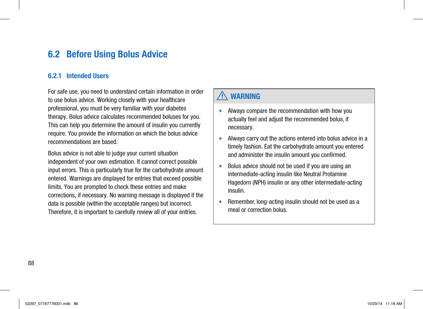 6.2  Before Using Bolus Advice w WARNING jAlways compare the recommendation with how you actually feel and adjust the recommended bolus, if necessary.  jAlways carry out the actions entered into bolus advice in a timely fashion. Eat the carbohydrate amount you entered and administer the insulin amount you conﬁrmed.  jBolus advice should not be used if you are using an intermediate-acting insulin like Neutral Protamine Hagedorn(NPH) insulin or any other intermediate-acting insulin.  jRemember, long-acting insulin should not be used as a meal or correction bolus. 6.2.1  Intended UsersFor safe use, you need to understand certain information in order to use bolus advice. Working closely with your healthcare professional, you must be very familiar with your diabetes therapy. Bolus advice calculates recommended boluses for you. This can help you determine the amount of insulin you currently require. You provide the information on which the bolus advice recommendations are based. Bolus advice is not able to judge your current situation independent of your own estimation. It cannot correct possible input errors. This is particularly true for the carbohydrate amount entered. Warnings are displayed for entries that exceed possible limits. You are prompted to check these entries and make corrections, if necessary. No warning message is displayed if the data is possible (within the acceptable ranges) but incorrect. Therefore, it is important to carefully review all of your entries. 8852297_07167776001.indb   88 10/20/14   11:18 AM