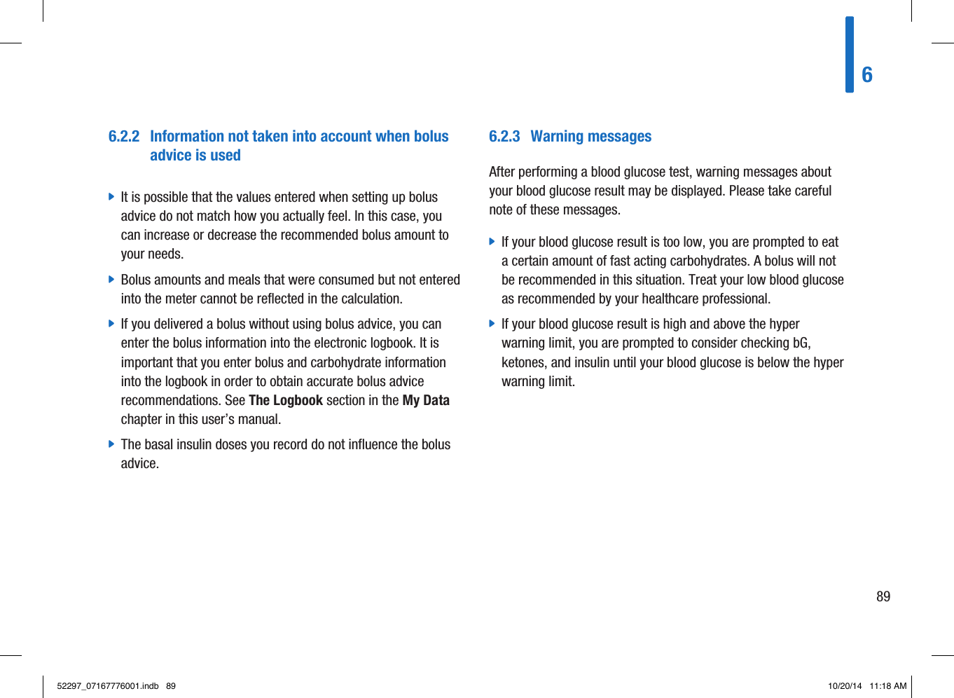 6.2.2  Information not taken into account when bolus advice is used jIt is possible that the values entered when setting up bolus advice do not match how you actually feel. In this case, you can increase or decrease the recommended bolus amount to your needs.  jBolus amounts and meals that were consumed but not entered into the meter cannot be reflected in the calculation.  jIf you delivered a bolus without using bolus advice, you can enter the bolus information into the electronic logbook. It is important that you enter bolus and carbohydrate information into the logbook in order to obtain accurate bolus advice recommendations. See The Logbook section in the My Data chapter in this user’s manual.  jThe basal insulin doses you record do not influence the bolus advice. 6.2.3  Warning messagesAfter performing a blood glucose test, warning messages about your blood glucose result may be displayed. Please take careful note of these messages.  jIf your blood glucose result is too low, you are prompted to eat a certain amount of fast acting carbohydrates. A bolus will not be recommended in this situation. Treat your low blood glucose as recommended by your healthcare professional.  jIf your blood glucose result is high and above the hyper warning limit, you are prompted to consider checking bG, ketones, and insulin until your blood glucose is below the hyper warning limit. 68952297_07167776001.indb   89 10/20/14   11:18 AM