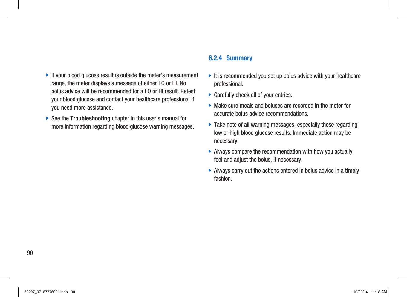 6.2.4  Summary jIt is recommended you set up bolus advice with your healthcare professional.  jCarefully check all of your entries.  jMake sure meals and boluses are recorded in the meter for accurate bolus advice recommendations.  jTake note of all warning messages, especially those regarding low or high blood glucose results. Immediate action may be necessary.  jAlways compare the recommendation with how you actually feel and adjust the bolus, if necessary.  jAlways carry out the actions entered in bolus advice in a timely fashion.  jIf your blood glucose result is outside the meter’s measurement range, the meter displays a message of either LO or HI. No bolus advice will be recommended for a LO or HI result. Retest your blood glucose and contact your healthcare professional if you need more assistance.  jSee the Troubleshooting chapter in this user’s manual for more information regarding blood glucose warning messages. 9052297_07167776001.indb   90 10/20/14   11:18 AM