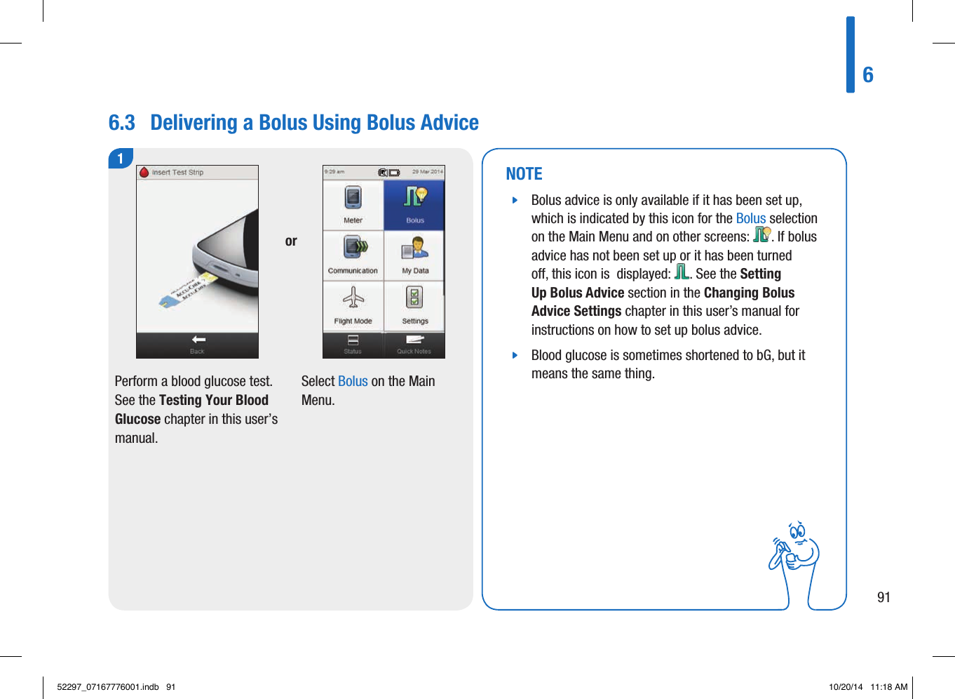 6.3  Delivering a Bolus Using Bolus Advice1Perform a blood glucose test. See the Testing Your Blood Glucose chapter in this user’s manual. Select Bolus on the Main Menu. orNOTE jBolus advice is only available if it has been set up, which is indicated by this icon for the Bolus selection on the Main Menu and on other screens: . If bolus advice has not been set up or it has been turned o, this icon is  displayed: . See the Setting Up Bolus Advice section in the Changing Bolus Advice Settings chapter in this user’s manual for instructions on how to set up bolus advice.  jBlood glucose is sometimes shortened to bG, but it means the same thing. 69152297_07167776001.indb   91 10/20/14   11:18 AM