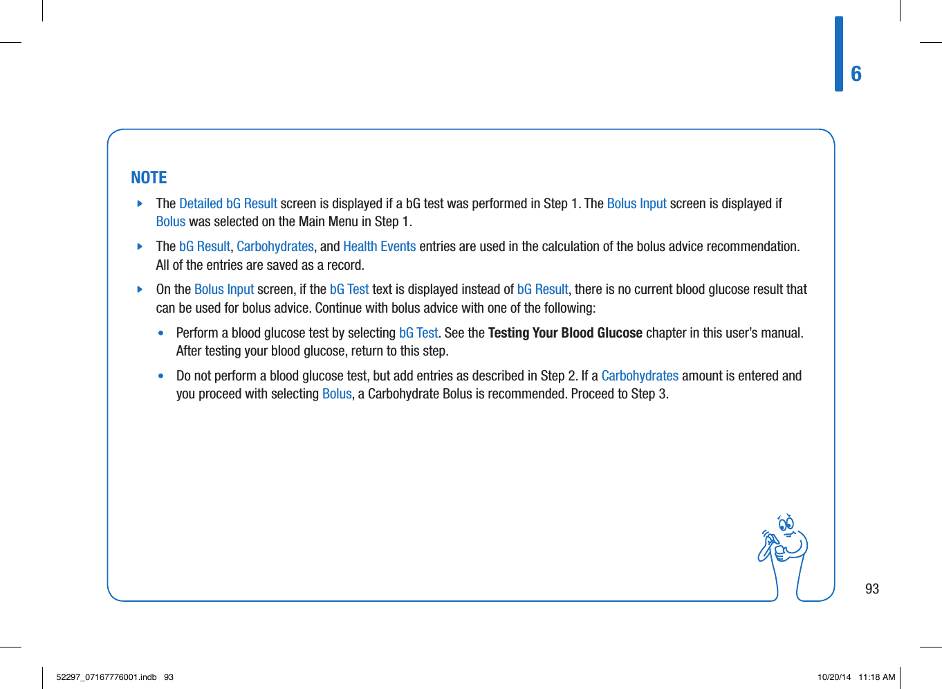 NOTE jThe Detailed bG Result screen is displayed if a bG test was performed in Step1. The Bolus Input screen is displayed if Bolus was selected on the Main Menu in Step1.  jThe bG Result, Carbohydrates, and Health Events entries are used in the calculation of the bolus advice recommendation. All of the entries are saved as a record.  jOn the Bolus Input screen, if the bG Test text is displayed instead of bG Result, there is no current blood glucose result that can be used for bolus advice. Continue with bolus advice with one of the following: •   Perform a blood glucose test by selecting bG Test. See the Testing Your Blood Glucose chapter in this user’s manual. After testing your blood glucose, return to this step. •   Do not perform a blood glucose test, but add entries as described in Step2. If a Carbohydrates amount is entered and you proceed with selecting Bolus, a Carbohydrate Bolus is recommended. Proceed to Step3. 69352297_07167776001.indb   93 10/20/14   11:18 AM