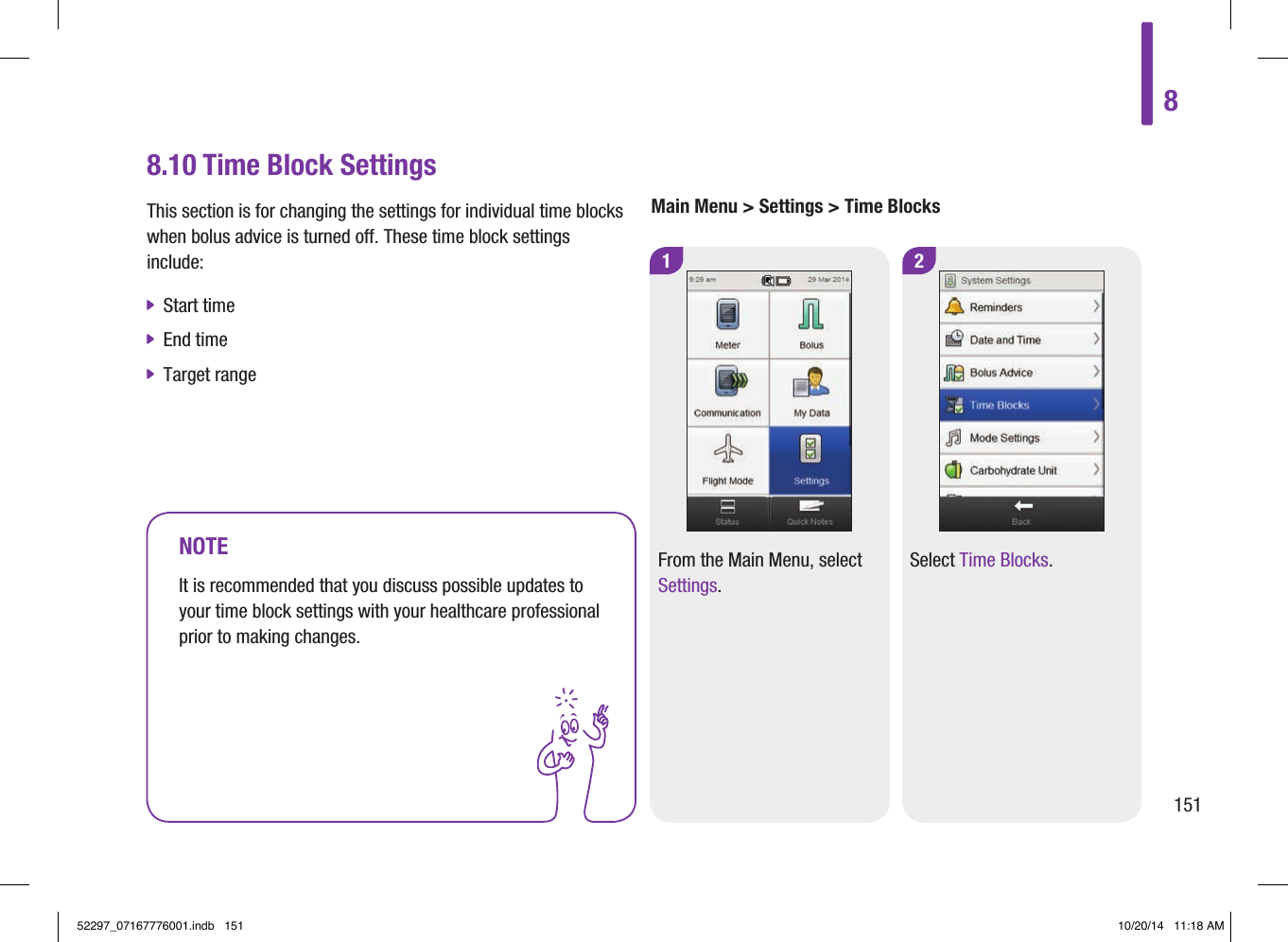 1 28.10 Time Block SettingsThis section is for changing the settings for individual time blocks when bolus advice is turned off. These time block settings include:  jStart time  jEnd time  jTarget range Main Menu &gt; Settings &gt; Time BlocksNOTEIt is recommended that you discuss possible updates to your time block settings with your healthcare professional prior to making changes. From the Main Menu, select Settings.Select Time Blocks. 815152297_07167776001.indb   151 10/20/14   11:18 AM