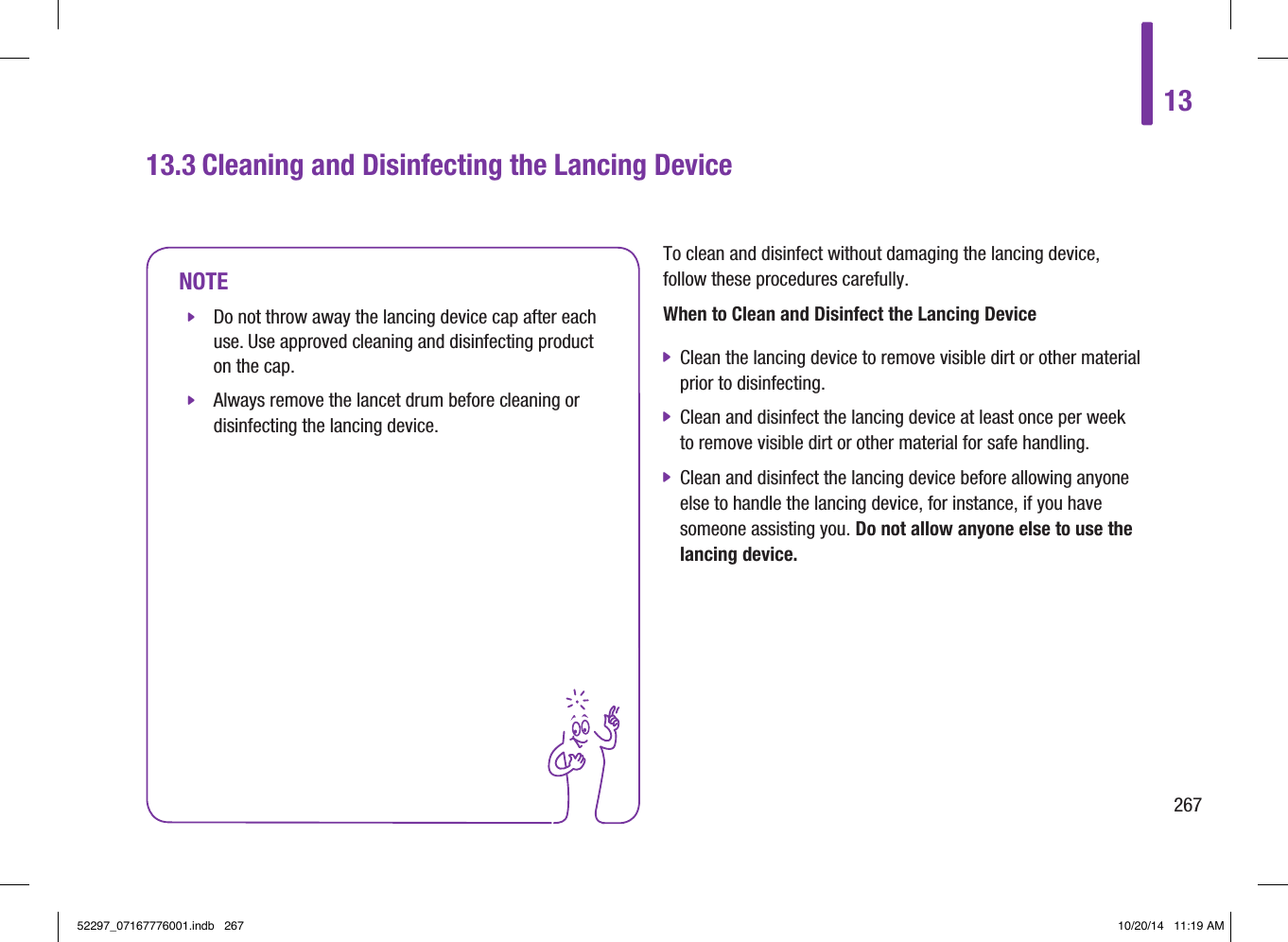 13267To clean and disinfect without damaging the lancing device, follow these procedures carefully. When to Clean and Disinfect the Lancing Device jClean the lancing device to remove visible dirt or other material prior to disinfecting.  jClean and disinfect the lancing device at least once per week to remove visible dirt or other material for safe handling.  jClean and disinfect the lancing device before allowing anyone else to handle the lancing device, for instance, if you have someone assisting you. Do not allow anyone else to use the lancing device.13.3 Cleaning and Disinfecting the Lancing DeviceNOTE jDo not throw away the lancing device cap after each use. Use approved cleaning and disinfecting product on the cap.  jAlways remove the lancet drum before cleaning or disinfecting the lancing device.52297_07167776001.indb   267 10/20/14   11:19 AM