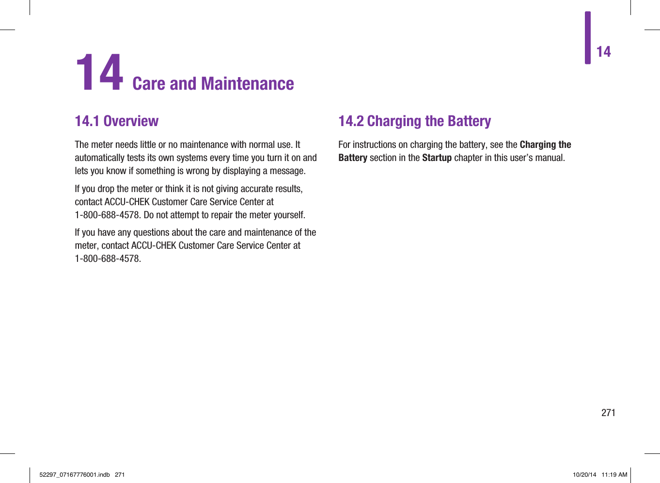 1427114 Care and Maintenance14.1 OverviewThe meter needs little or no maintenance with normal use. It automatically tests its own systems every time you turn it on and lets you know if something is wrong by displaying a message. If you drop the meter or think it is not giving accurate results, contact ACCU‑CHEK Customer Care Service Center at 1‑800‑688‑4578. Do not attempt to repair the meter yourself. If you have any questions about the care and maintenance of the meter, contact ACCU‑CHEK Customer Care Service Center at 1‑800‑688‑4578.14.2  Charging the BatteryFor instructions on charging the battery, see the Charging the Battery section in the Startup chapter in this user’s manual.52297_07167776001.indb   271 10/20/14   11:19 AM