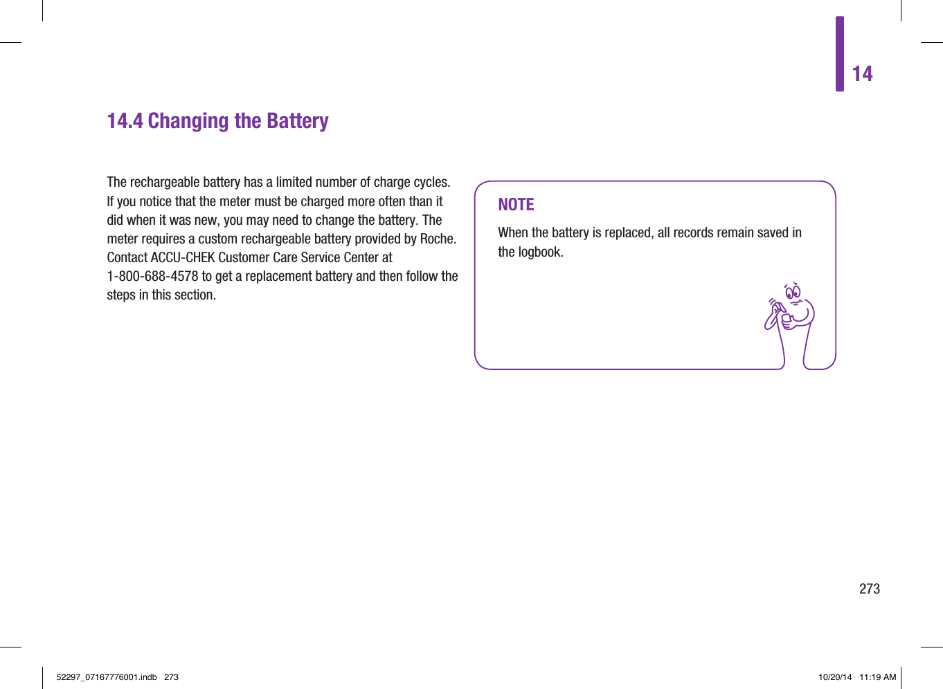 14273NOTEWhen the battery is replaced, all records remain saved in the logbook.14.4  Changing the BatteryThe rechargeable battery has a limited number of charge cycles. If you notice that the meter must be charged more often than it did when it was new, you may need to change the battery. The meter requires a custom rechargeable battery provided by Roche. Contact ACCU‑CHEK Customer Care Service Center at 1‑800‑688‑4578 to get a replacement battery and then follow the steps in this section.52297_07167776001.indb   273 10/20/14   11:19 AM