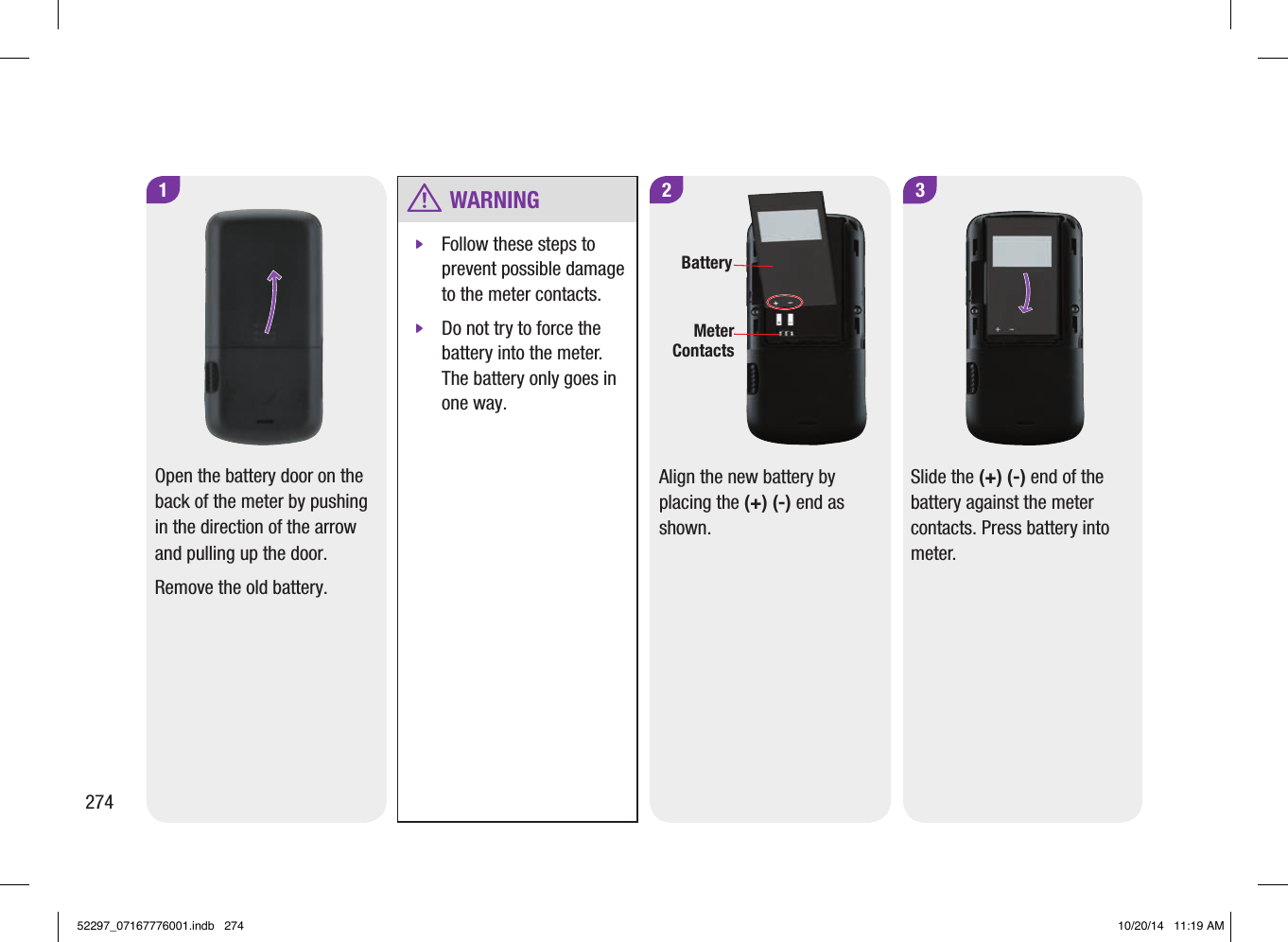 274 w WARNING jFollow these steps to prevent possible damage to the meter contacts. jDo not try to force the battery into the meter. The battery only goes in one way. 2BatteryMeter Contacts3Align the new battery by placing the (+) (‑) end as shown.Slide the (+) (‑) end of the battery against the meter contacts. Press battery into meter.1Open the battery door on the back of the meter by pushing in the direction of the arrow and pulling up the door. Remove the old battery.52297_07167776001.indb   274 10/20/14   11:19 AM