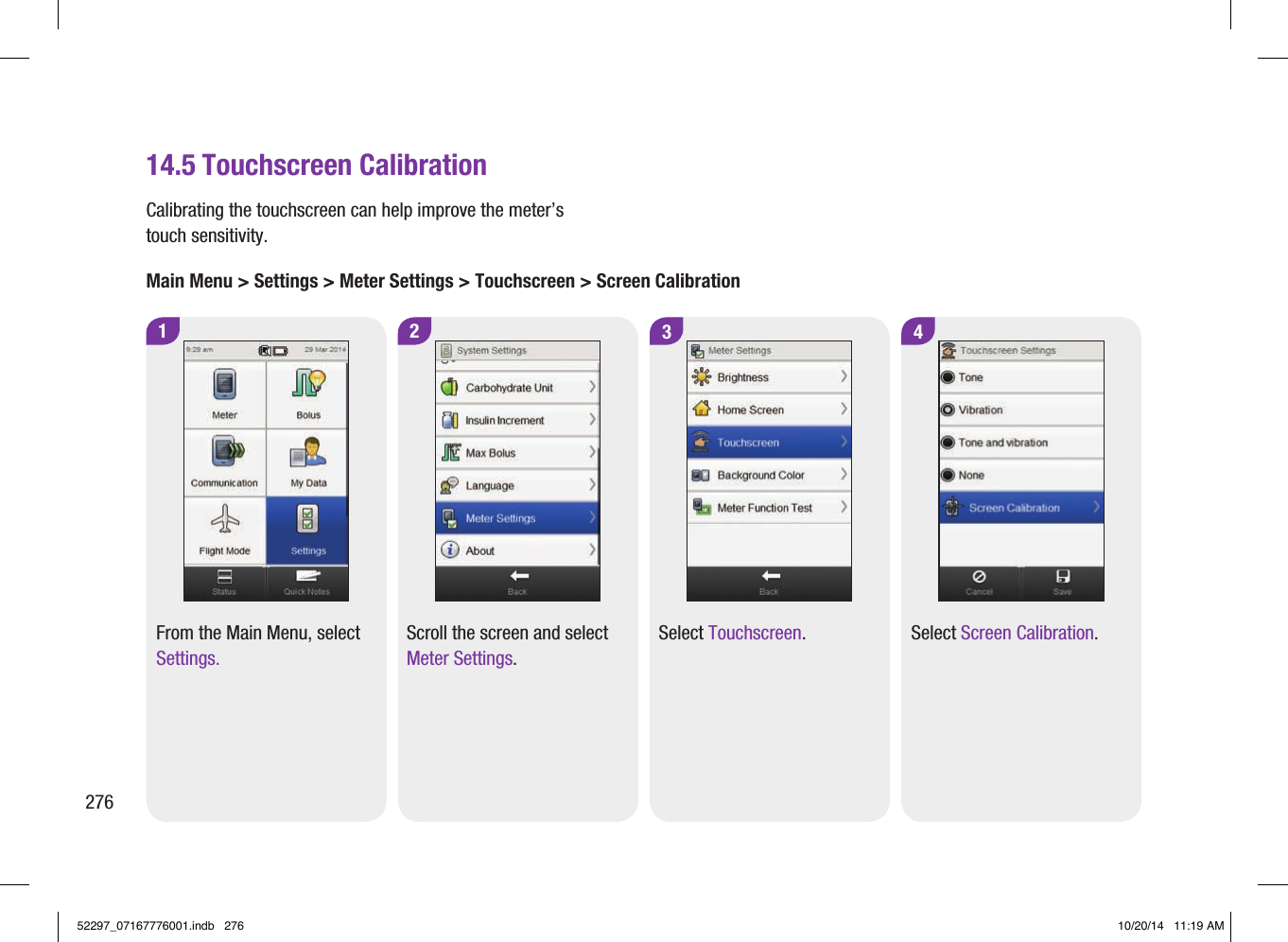 27614.5 Touchscreen Calibration1 2From the Main Menu, select Settings.Scroll the screen and select Meter Settings.3 4Select Touchscreen. Select Screen Calibration.Calibrating the touchscreen can help improve the meter’s touch sensitivity.Main Menu &gt; Settings &gt; Meter Settings &gt; Touchscreen &gt; Screen Calibration52297_07167776001.indb   276 10/20/14   11:19 AM