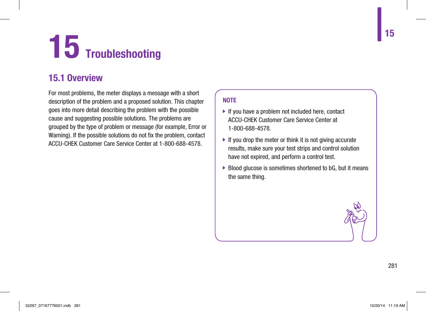 15 Troubleshooting15.1 OverviewFor most problems, the meter displays a message with a short description of the problem and a proposed solution. This chapter goes into more detail describing the problem with the possible cause and suggesting possible solutions. The problems are grouped by the type of problem or message (for example, Error or Warning). If the possible solutions do not fix the problem, contact ACCU‑CHEK Customer Care Service Center at 1‑800‑688‑4578.NOTE jIf you have a problem not included here, contact ACCU‑CHEK Customer Care Service Center at  1‑800‑688‑4578. jIf you drop the meter or think it is not giving accurate results, make sure your test strips and control solution have not expired, and perform a control test. jBlood glucose is sometimes shortened to bG, but it means the same thing.1528152297_07167776001.indb   281 10/20/14   11:19 AM