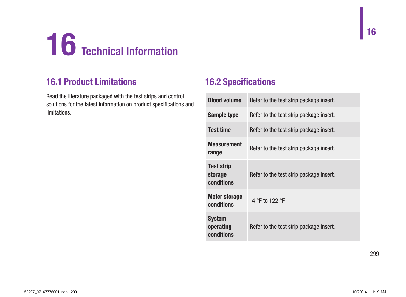 1629916 Technical Information16.1 Product LimitationsRead the literature packaged with the test strips and control solutions for the latest information on product speciﬁcations and limitations.16.2 SpeciﬁcationsBlood volume Refer to the test strip package insert.Sample type Refer to the test strip package insert.Test time Refer to the test strip package insert.Measurement range Refer to the test strip package insert.Test strip storage conditionsRefer to the test strip package insert.Meter storage conditions ‑4 °F to 122 °FSystem operating conditionsRefer to the test strip package insert.52297_07167776001.indb   299 10/20/14   11:19 AM