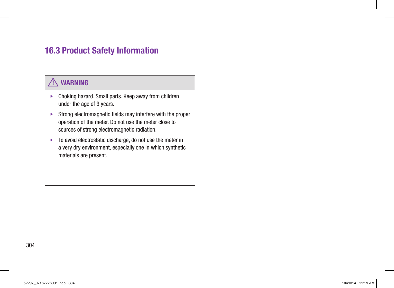 30416.3 Product Safety Information w WARNING jChoking hazard. Small parts. Keep away from children under the age of 3years.  jStrong electromagnetic ﬁelds may interfere with the proper operation of the meter. Do not use the meter close to sources of strong electromagnetic radiation.  jTo avoid electrostatic discharge, do not use the meter in a very dry environment, especially one in which synthetic materials are present. 52297_07167776001.indb   304 10/20/14   11:19 AM