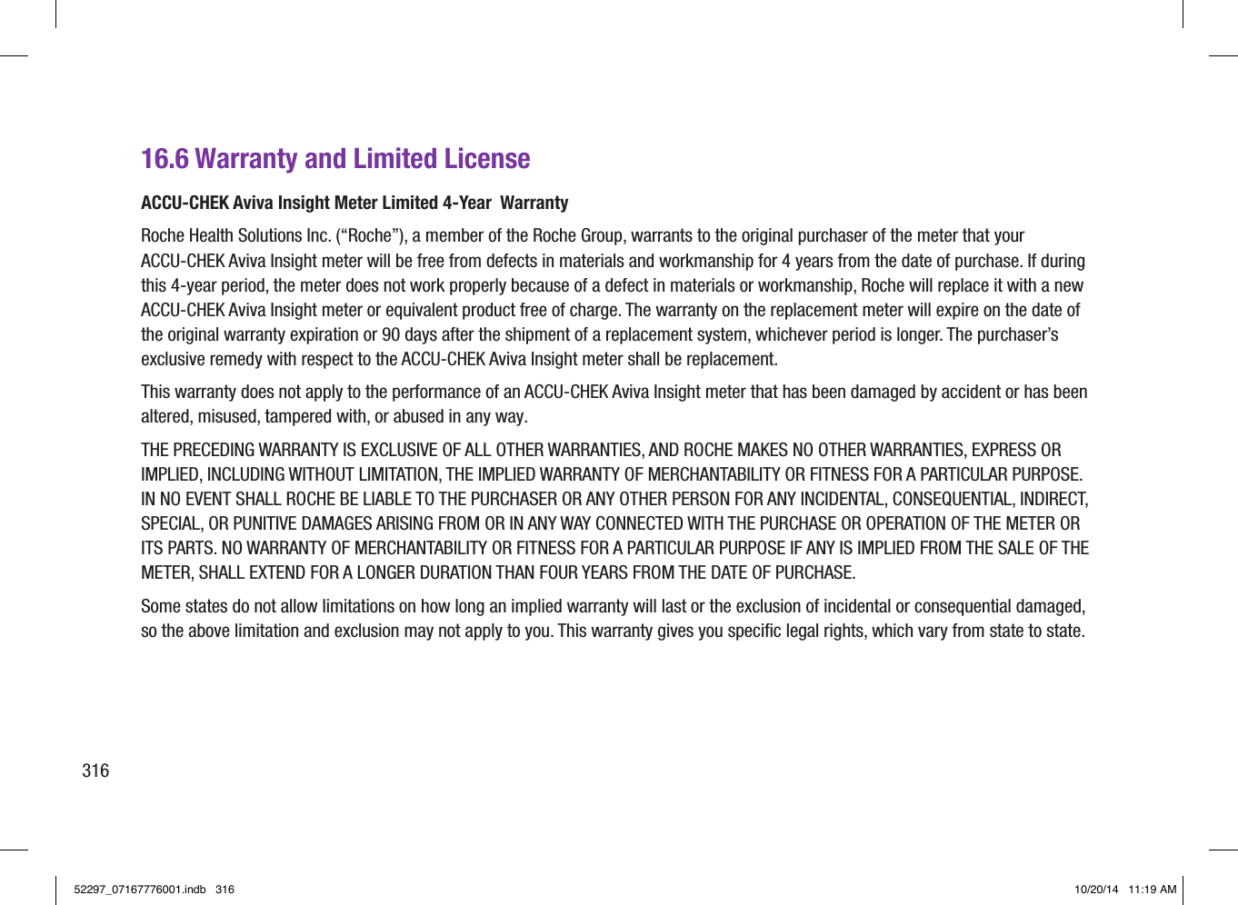 16.6 Warranty and Limited LicenseACCU‑CHEK Aviva Insight Meter Limited 4‑Year  Warranty Roche Health Solutions Inc. (“Roche”), a member of the Roche Group, warrants to the original purchaser of the meter that your ACCU‑CHEK Aviva Insight meter will be free from defects in materials and workmanship for 4 years from the date of purchase. If during this 4‑year period, the meter does not work properly because of a defect in materials or workmanship, Roche will replace it with a new ACCU‑CHEK Aviva Insight meter or equivalent product free of charge. The warranty on the replacement meter will expire on the date of the original warranty expiration or 90 days after the shipment of a replacement system, whichever period is longer. The purchaser’s exclusive remedy with respect to the ACCU‑CHEK Aviva Insight meter shall be replacement. This warranty does not apply to the performance of an ACCU‑CHEK Aviva Insight meter that has been damaged by accident or has been altered, misused, tampered with, or abused in any way.THE PRECEDING WARRANTY IS EXCLUSIVE OF ALL OTHER WARRANTIES, AND ROCHE MAKES NO OTHER WARRANTIES, EXPRESS OR IMPLIED, INCLUDING WITHOUT LIMITATION, THE IMPLIED WARRANTY OF MERCHANTABILITY OR FITNESS FOR A PARTICULAR PURPOSE. IN NO EVENT SHALL ROCHE BE LIABLE TO THE PURCHASER OR ANY OTHER PERSON FOR ANY INCIDENTAL, CONSEQUENTIAL, INDIRECT, SPECIAL, OR PUNITIVE DAMAGES ARISING FROM OR IN ANY WAY CONNECTED WITH THE PURCHASE OR OPERATION OF THE METER OR ITS PARTS. NO WARRANTY OF MERCHANTABILITY OR FITNESS FOR A PARTICULAR PURPOSE IF ANY IS IMPLIED FROM THE SALE OF THE METER, SHALL EXTEND FOR A LONGER DURATION THAN FOUR YEARS FROM THE DATE OF PURCHASE. Some states do not allow limitations on how long an implied warranty will last or the exclusion of incidental or consequential damaged, so the above limitation and exclusion may not apply to you. This warranty gives you speciﬁc legal rights, which vary from state to state.31652297_07167776001.indb   316 10/20/14   11:19 AM