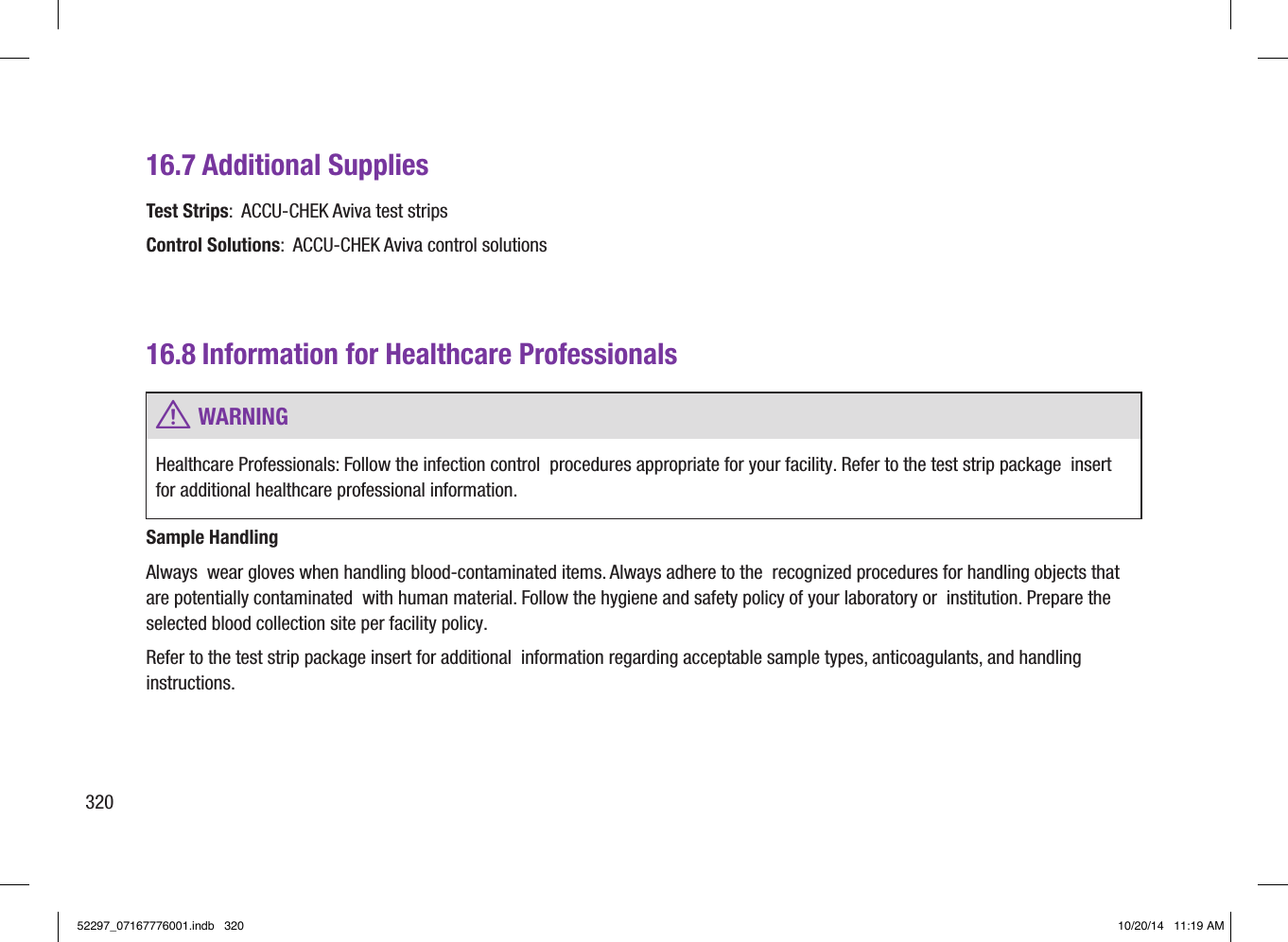 16.7 Additional SuppliesTest Strips:  ACCU‑CHEK Aviva test strips Control Solutions:  ACCU‑CHEK Aviva control solutions 16.8 Information for Healthcare Professionals w WARNINGHealthcare Professionals: Follow the infection control  procedures appropriate for your facility. Refer to the test strip package  insert for additional healthcare professional information. Sample HandlingAlways  wear gloves when handling blood‑contaminated items. Always adhere to the  recognized procedures for handling objects that are potentially contaminated  with human material. Follow the hygiene and safety policy of your laboratory or  institution. Prepare the selected blood collection site per facility policy. Refer to the test strip package insert for additional  information regarding acceptable sample types, anticoagulants, and handling instructions. 32052297_07167776001.indb   320 10/20/14   11:19 AM