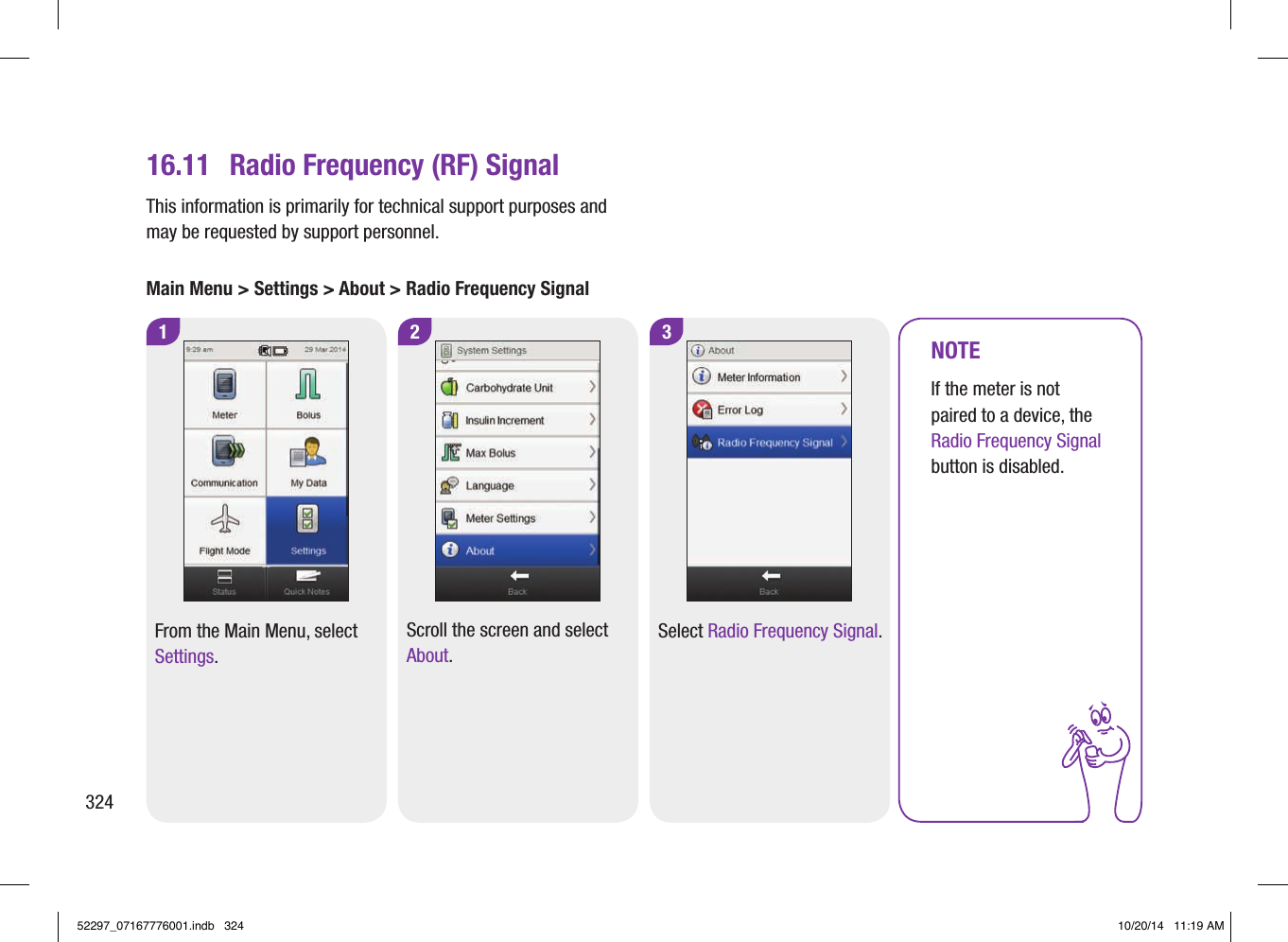 2 3116.11  Radio Frequency (RF) SignalFrom the Main Menu, select Settings.Scroll the screen and select About.Select Radio Frequency Signal.NOTEIf the meter is not paired to a device, the Radio Frequency Signal button is disabled.This information is primarily for technical support purposes and may be requested by support personnel.Main Menu &gt; Settings &gt; About &gt; Radio Frequency Signal32452297_07167776001.indb   324 10/20/14   11:19 AM