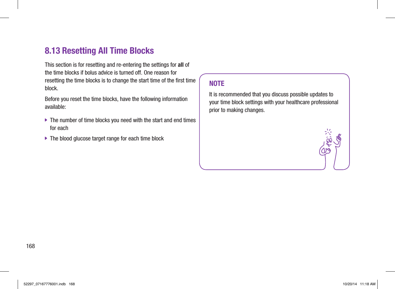 8.13 Resetting All Time BlocksThis section is for resetting and re‑entering the settings for all of the time blocks if bolus advice is turned off. One reason for resetting the time blocks is to change the start time of the first time block. Before you reset the time blocks, have the following information available:  jThe number of time blocks you need with the start and end times for each  jThe blood glucose target range for each time blockNOTEIt is recommended that you discuss possible updates to your time block settings with your healthcare professional prior to making changes.16852297_07167776001.indb   168 10/20/14   11:18 AM