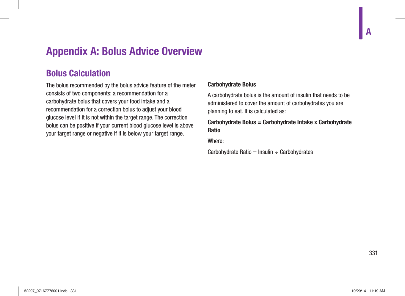 A331Appendix A: Bolus Advice OverviewBolus CalculationThe bolus recommended by the bolus advice feature of the meter consists of two components: a recommendation for a carbohydrate bolus that covers your food intake and a recommendation for a correction bolus to adjust your blood glucose level if it is not within the target range. The correction bolus can be positive if your current blood glucose level is above your target range or negative if it is below your target range.Carbohydrate BolusA carbohydrate bolus is the amount of insulin that needs to be administered to cover the amount of carbohydrates you are planning to eat. It is calculated as:Carbohydrate Bolus = Carbohydrate Intake x Carbohydrate RatioWhere:Carbohydrate Ratio = Insulin ÷ Carbohydrates52297_07167776001.indb   331 10/20/14   11:19 AM