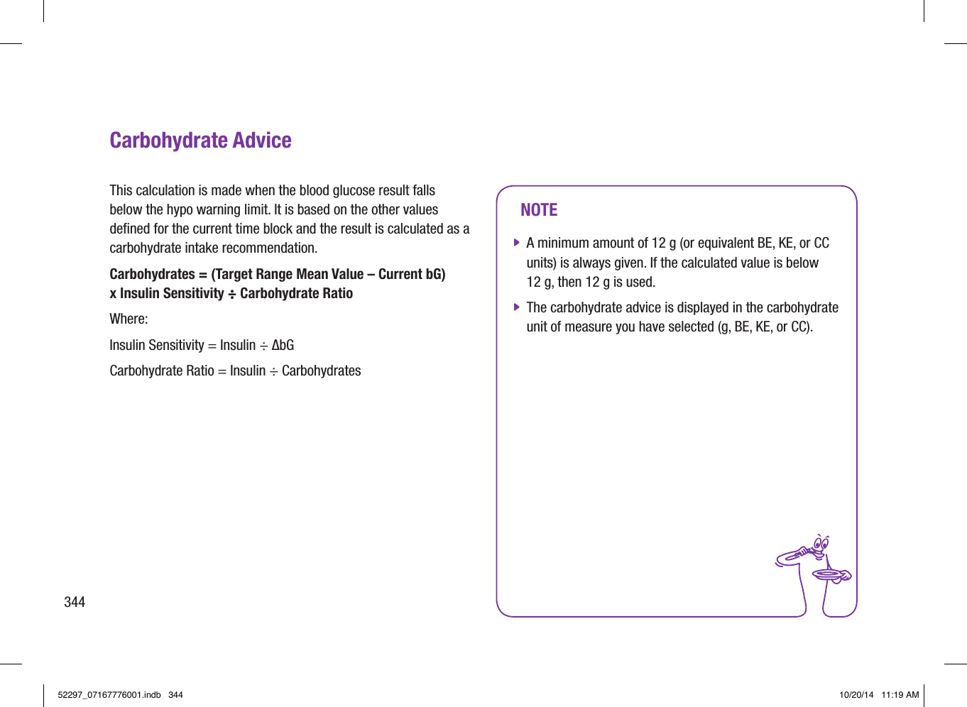 344NOTE jA minimum amount of 12 g (or equivalent BE, KE, or CC units) is always given. If the calculated value is below 12 g, then 12 g is used. jThe carbohydrate advice is displayed in the carbohydrate unit of measure you have selected (g, BE, KE, or CC).Carbohydrate AdviceThis calculation is made when the blood glucose result falls below the hypo warning limit. It is based on the other values deﬁned for the current time block and the result is calculated as a carbohydrate intake recommendation.Carbohydrates = (Target Range Mean Value – Current bG)  x Insulin Sensitivity ÷ Carbohydrate RatioWhere:Insulin Sensitivity = Insulin ÷ ΔbGCarbohydrate Ratio = Insulin ÷ Carbohydrates52297_07167776001.indb   344 10/20/14   11:19 AM