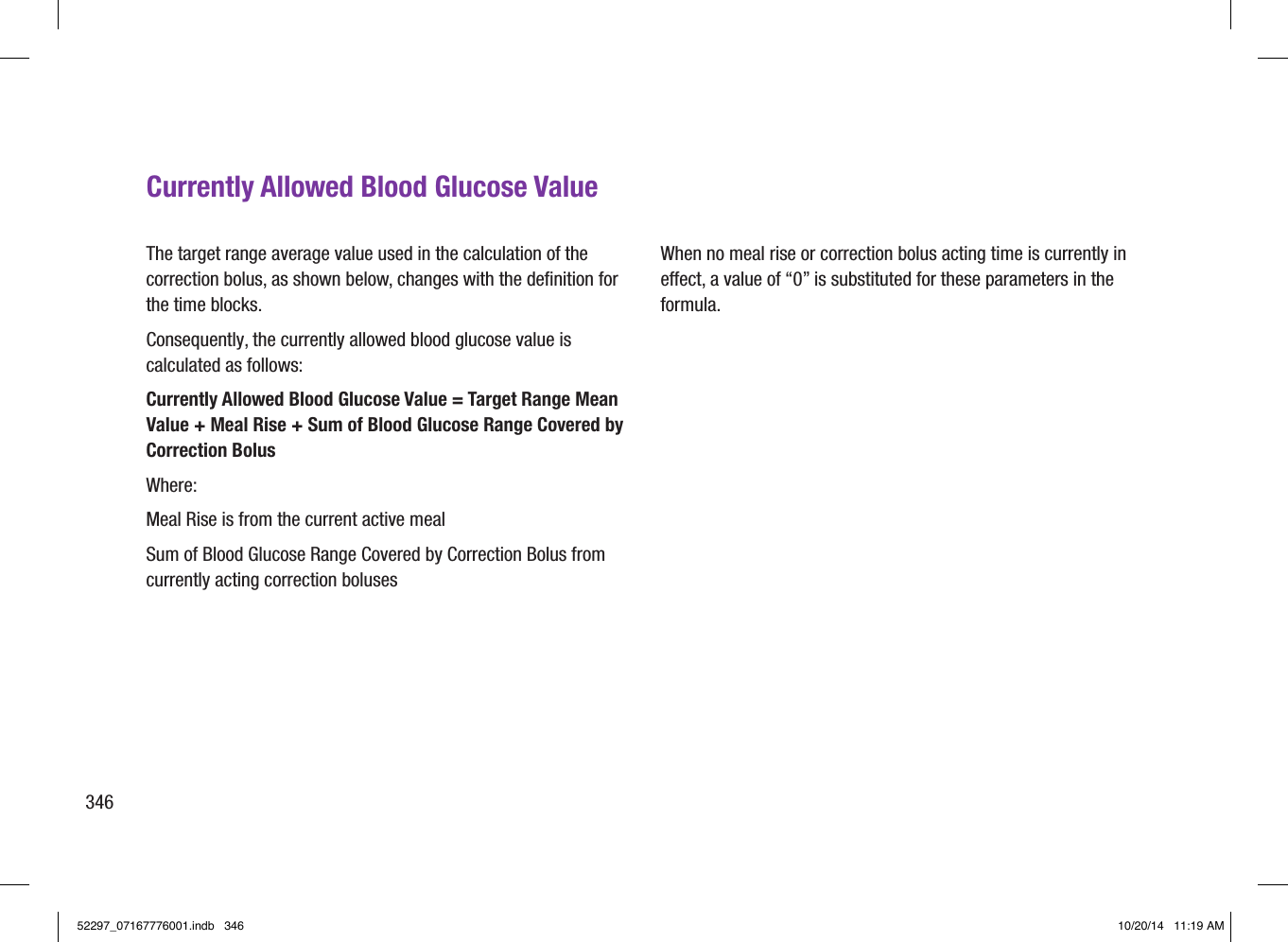 346Currently Allowed Blood Glucose ValueThe target range average value used in the calculation of the correction bolus, as shown below, changes with the deﬁnition for the time blocks.Consequently, the currently allowed blood glucose value is calculated as follows:Currently Allowed Blood Glucose Value = Target Range Mean Value + Meal Rise + Sum of Blood Glucose Range Covered by Correction BolusWhere:Meal Rise is from the current active mealSum of Blood Glucose Range Covered by Correction Bolus from currently acting correction bolusesWhen no meal rise or correction bolus acting time is currently in eect, a value of “0” is substituted for these parameters in the formula.52297_07167776001.indb   346 10/20/14   11:19 AM