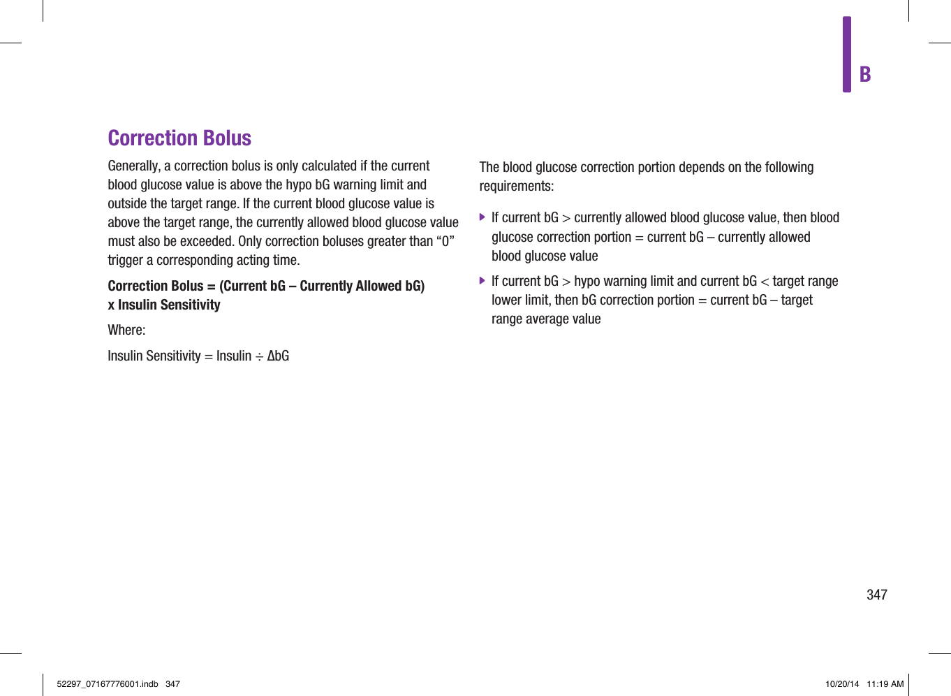 B347Correction BolusGenerally, a correction bolus is only calculated if the current blood glucose value is above the hypo bG warning limit and outside the target range. If the current blood glucose value is above the target range, the currently allowed blood glucose value must also be exceeded. Only correction boluses greater than “0” trigger a corresponding acting time.Correction Bolus = (Current bG – Currently Allowed bG)  x Insulin SensitivityWhere:Insulin Sensitivity = Insulin ÷ ΔbGThe blood glucose correction portion depends on the following requirements: jIf current bG &gt; currently allowed blood glucose value, then blood glucose correction portion = current bG – currently allowed blood glucose value jIf current bG &gt; hypo warning limit and current bG &lt; target range lower limit, then bG correction portion = current bG – target range average value52297_07167776001.indb   347 10/20/14   11:19 AM
