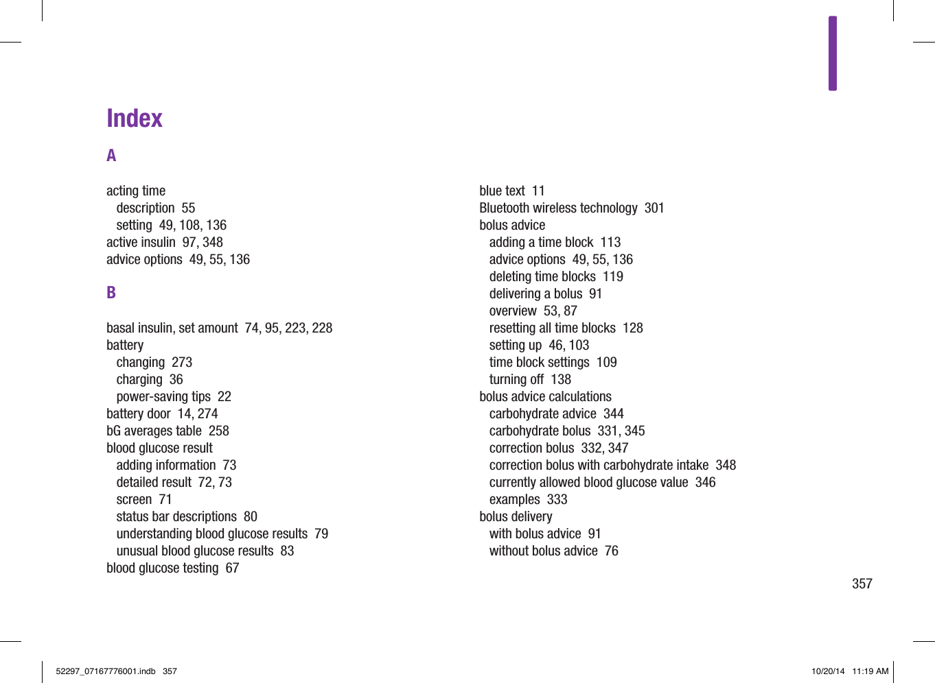 357IndexAacting timedescription  55setting  49, 108, 136active insulin  97, 348advice options  49, 55, 136Bbasal insulin, set amount  74, 95, 223, 228batterychanging  273charging  36power‑saving tips  22battery door  14, 274bG averages table  258blood glucose resultadding information  73detailed result  72, 73screen  71status bar descriptions  80understanding blood glucose results  79unusual blood glucose results  83blood glucose testing  67blue text  11Bluetooth wireless technology  301bolus adviceadding a time block  113advice options  49, 55, 136deleting time blocks  119delivering a bolus  91overview  53, 87resetting all time blocks  128setting up  46, 103time block settings  109turning o  138bolus advice calculationscarbohydrate advice  344carbohydrate bolus  331, 345correction bolus  332, 347correction bolus with carbohydrate intake  348currently allowed blood glucose value  346examples  333bolus deliverywith bolus advice  91without bolus advice  7652297_07167776001.indb   357 10/20/14   11:19 AM