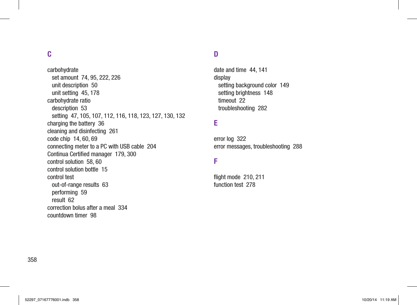 358Ccarbohydrateset amount  74, 95, 222, 226unit description  50unit setting  45, 178carbohydrate ratiodescription  53setting  47, 105, 107, 112, 116, 118, 123, 127, 130, 132charging the battery  36cleaning and disinfecting  261code chip  14, 60, 69connecting meter to a PC with USB cable  204Continua Certiﬁed manager  179, 300control solution  58, 60control solution bottle  15control testout‑of‑range results  63performing  59result  62correction bolus after a meal  334countdown timer  98Ddate and time  44, 141displaysetting background color  149setting brightness  148timeout  22troubleshooting  282Eerror log  322error messages, troubleshooting  288Fﬂight mode  210, 211function test  27852297_07167776001.indb   358 10/20/14   11:19 AM