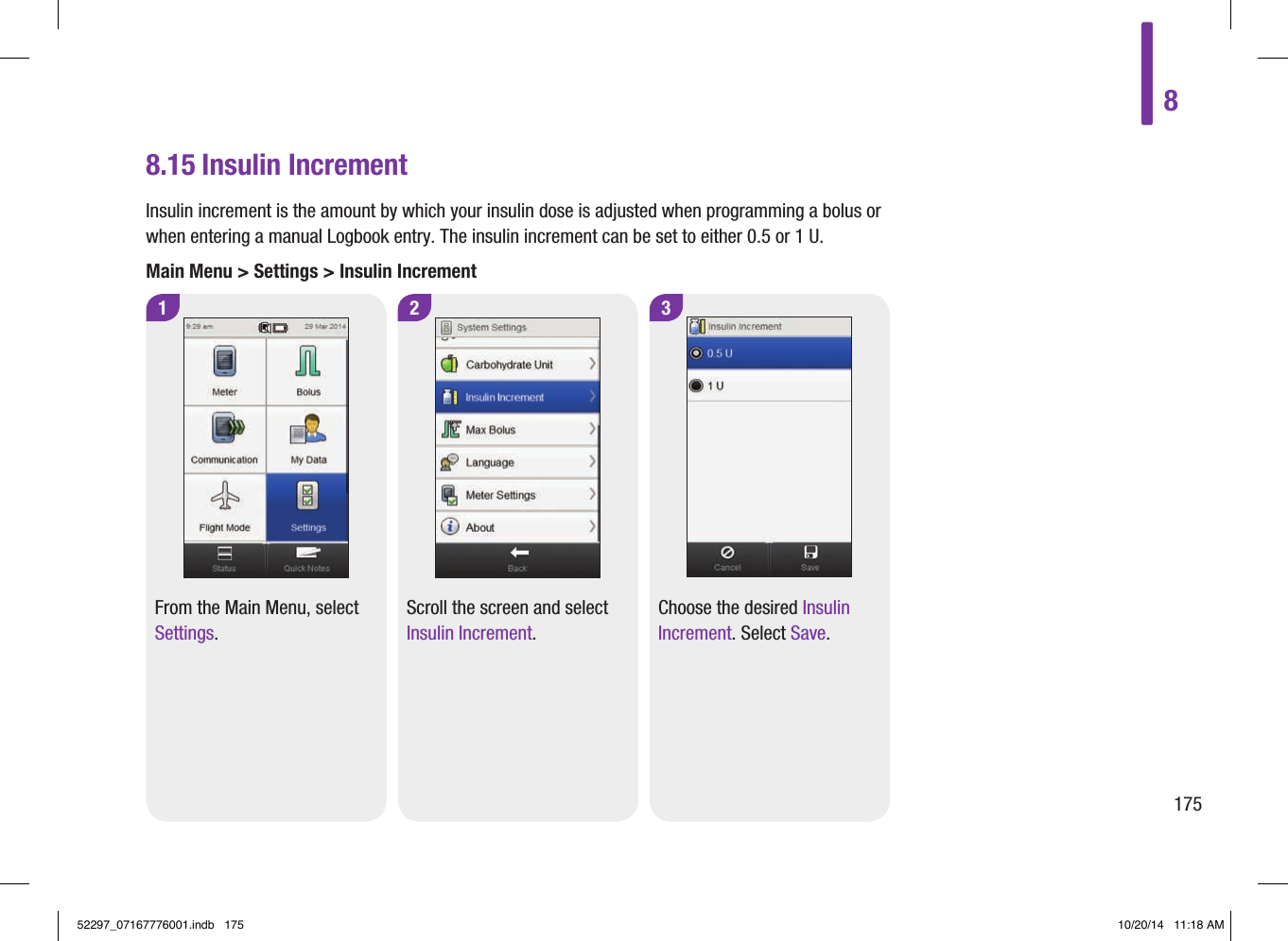 3Choose the desired Insulin Increment. Select Save.8.15 Insulin IncrementInsulin increment is the amount by which your insulin dose is adjusted when programming a bolus or when entering a manual Logbook entry. The insulin increment can be set to either 0.5 or 1U.Main Menu &gt; Settings &gt; Insulin Increment1 2From the Main Menu, select Settings.Scroll the screen and select Insulin Increment.817552297_07167776001.indb   175 10/20/14   11:18 AM