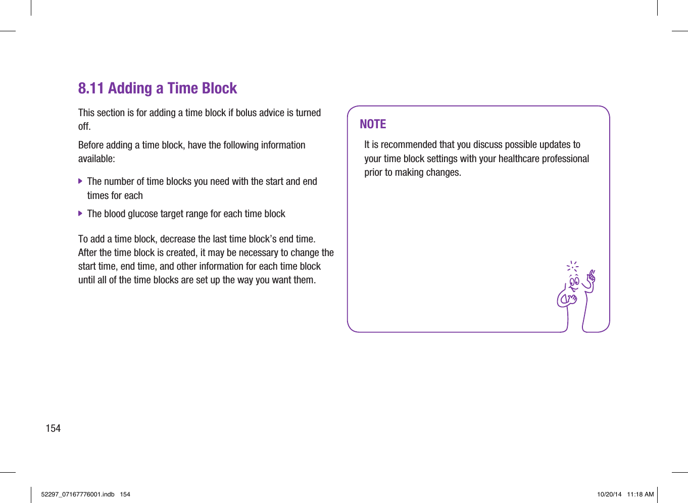 8.11 Adding a Time BlockThis section is for adding a time block if bolus advice is turned off. Before adding a time block, have the following information available:  jThe number of time blocks you need with the start and end times for each  jThe blood glucose target range for each time block To add a time block, decrease the last time block’s end time. After the time block is created, it may be necessary to change the start time, end time, and other information for each time block until all of the time blocks are set up the way you want them. NOTEIt is recommended that you discuss possible updates to your time block settings with your healthcare professional prior to making changes. 15452297_07167776001.indb   154 10/20/14   11:18 AM
