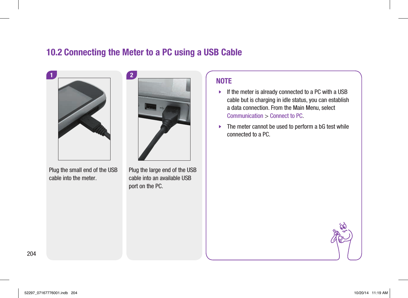 1220410.2 Connecting the Meter to a PC using a USB CablePlug the small end of the USB cable into the meter.Plug the large end of the USB cable into an available USB port on the PC.NOTE jIf the meter is already connected to a PC with a USB cable but is charging in idle status, you can establish a data connection. From the Main Menu, select Communication &gt; Connect to PC. jThe meter cannot be used to perform a bG test while connected to a PC.52297_07167776001.indb   204 10/20/14   11:19 AM