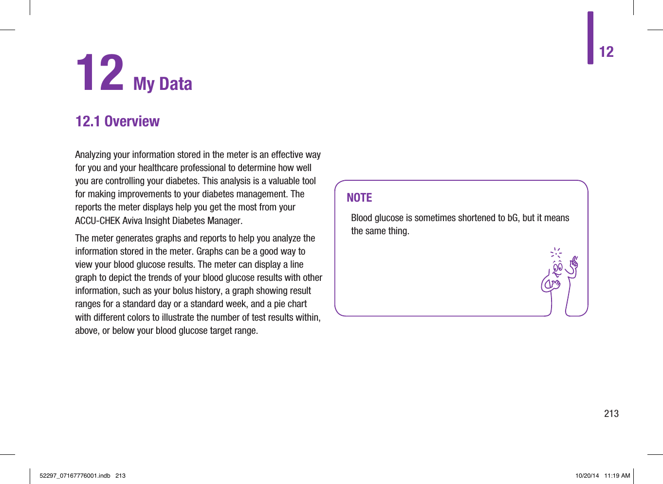 1221312 My Data12.1 OverviewNOTEBlood glucose is sometimes shortened to bG, but it means the same thing.Analyzing your information stored in the meter is an effective way for you and your healthcare professional to determine how well you are controlling your diabetes. This analysis is a valuable tool for making improvements to your diabetes management. The reports the meter displays help you get the most from your ACCU‑CHEK Aviva Insight Diabetes Manager. The meter generates graphs and reports to help you analyze the information stored in the meter. Graphs can be a good way to view your blood glucose results. The meter can display a line graph to depict the trends of your blood glucose results with other information, such as your bolus history, a graph showing result ranges for a standard day or a standard week, and a pie chart with different colors to illustrate the number of test results within, above, or below your blood glucose target range.52297_07167776001.indb   213 10/20/14   11:19 AM