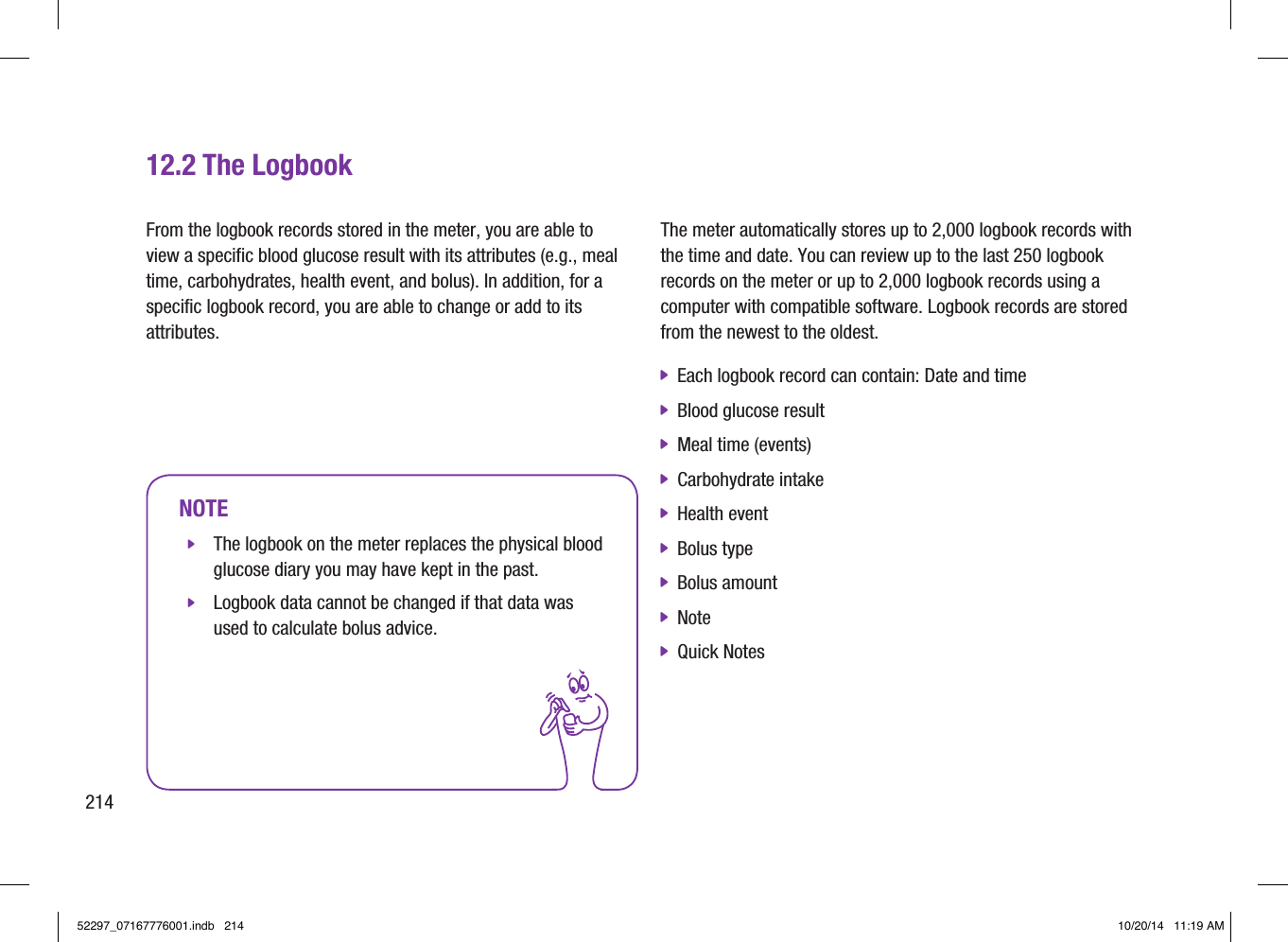 21412.2 The LogbookNOTE jThe logbook on the meter replaces the physical blood glucose diary you may have kept in the past.  jLogbook data cannot be changed if that data was used to calculate bolus advice. The meter automatically stores up to 2,000 logbook records with the time and date. You can review up to the last 250 logbook records on the meter or up to 2,000 logbook records using a computer with compatible software. Logbook records are stored from the newest to the oldest.  jEach logbook record can contain: Date and time  jBlood glucose result  jMeal time (events)  jCarbohydrate intake  jHealth event  jBolus type  jBolus amount  jNote  jQuick Notes From the logbook records stored in the meter, you are able to view a specific blood glucose result with its attributes (e.g., meal time, carbohydrates, health event, and bolus). In addition, for a specific logbook record, you are able to change or add to its attributes. 52297_07167776001.indb   214 10/20/14   11:19 AM