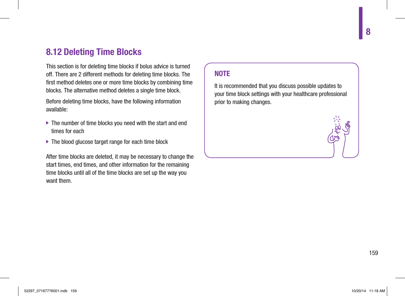 8.12 Deleting Time BlocksThis section is for deleting time blocks if bolus advice is turned off. There are 2 different methods for deleting time blocks. The first method deletes one or more time blocks by combining time blocks. The alternative method deletes a single time block.Before deleting time blocks, have the following information available: jThe number of time blocks you need with the start and end times for each jThe blood glucose target range for each time blockAfter time blocks are deleted, it may be necessary to change the start times, end times, and other information for the remaining time blocks until all of the time blocks are set up the way you want them.NOTEIt is recommended that you discuss possible updates to your time block settings with your healthcare professional prior to making changes.815952297_07167776001.indb   159 10/20/14   11:18 AM