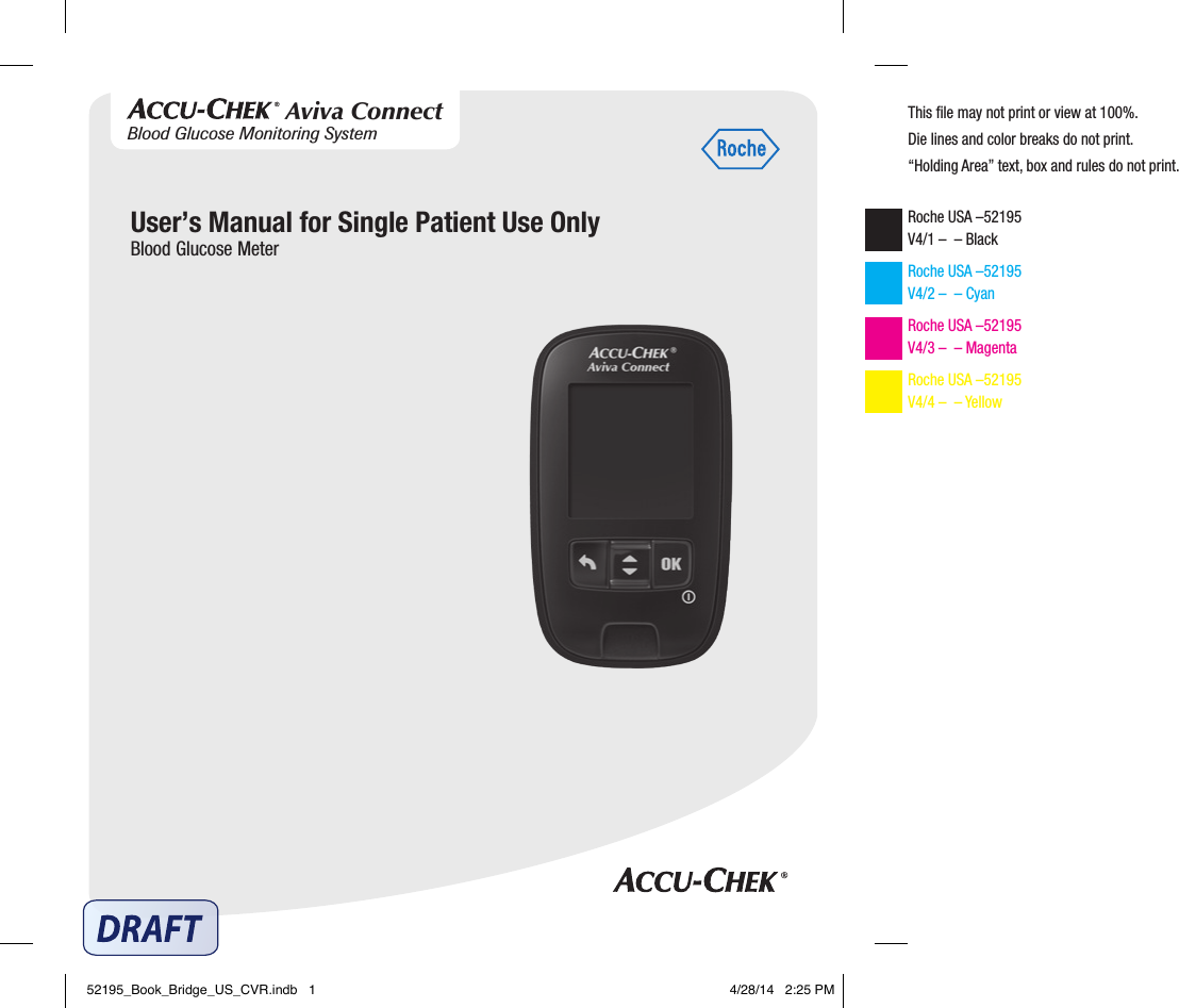 User’s Manual for Single Patient Use OnlyBlood Glucose MeterThis ﬁle may not print or view at 100%.Die lines and color breaks do not print.“Holding Area” text, box and rules do not print.Roche USA –52195 V4/1 –  – Black Roche USA –52195 V4/2 –  – Cyan Roche USA –52195 V4/3 –  – Magenta Roche USA –52195 V4/4 –  – Yellow Blood Glucose Monitoring SystemAviva Connect52195_Book_Bridge_US_CVR.indb   1 4/28/14   2:25 PM