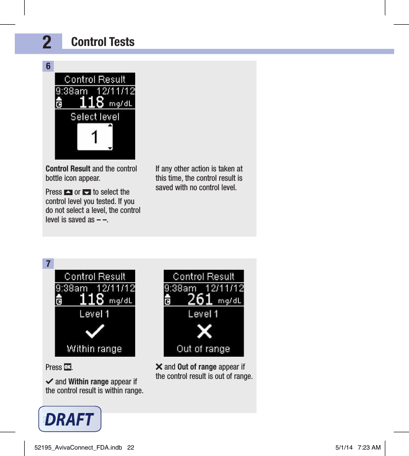 Control Tests222Control Result and the control bottle icon appear.Press   or   to select the control level you tested. If you do not select a level, the control level is saved as – –.If any other action is taken at this time, the control result is saved with no control level.6Press  . and Within range appear if the control result is within range. and Out of range appear if the control result is out of range.752195_AvivaConnect_FDA.indb   22 5/1/14   7:23 AM