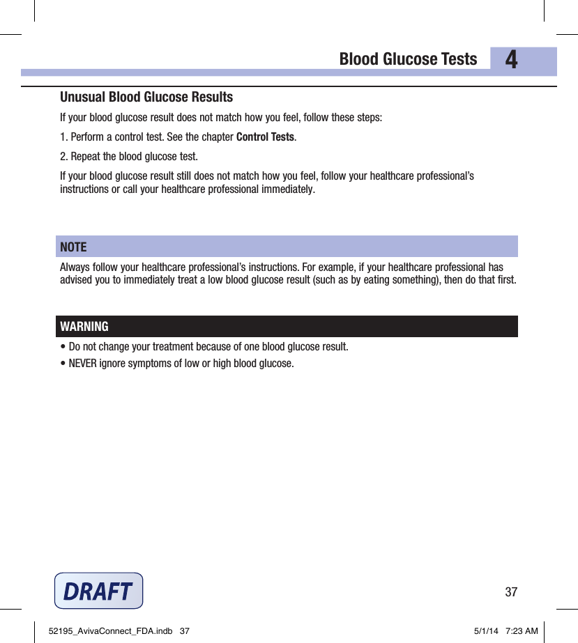 Blood Glucose Tests374Unusual Blood Glucose ResultsIf your blood glucose result does not match how you feel, follow these steps:1. Perform a control test. See the chapter Control Tests.2. Repeat the blood glucose test. If your blood glucose result still does not match how you feel, follow your healthcare professional’s instructions or call your healthcare professional immediately.NOTEAlways follow your healthcare professional’s instructions. For example, if your healthcare professional has advised you to immediately treat a low blood glucose result (such as by eating something), then do that ﬁrst.WARNING• Do not change your treatment because of one blood glucose result.• NEVER ignore symptoms of low or high blood glucose.52195_AvivaConnect_FDA.indb   37 5/1/14   7:23 AM