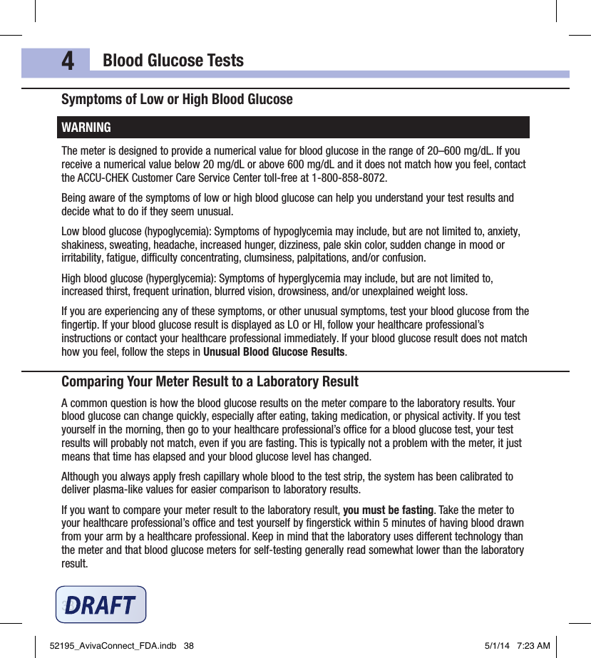 Blood Glucose Tests384Symptoms of Low or High Blood GlucoseWARNINGThe meter is designed to provide a numerical value for blood glucose in the range of 20–600mg/dL. If you receive a numerical value below 20mg/dL or above 600mg/dL and it does not match how you feel, contact the ACCU‑CHEK Customer Care Service Center toll‑free at 1‑800‑858‑8072.Being aware of the symptoms of low or high blood glucose can help you understand your test results and decide what to do if they seem unusual.Low blood glucose (hypoglycemia): Symptoms of hypoglycemia may include, but are not limited to, anxiety, shakiness, sweating, headache, increased hunger, dizziness, pale skin color, sudden change in mood or irritability, fatigue, diculty concentrating, clumsiness, palpitations, and/or confusion.High blood glucose (hyperglycemia): Symptoms of hyperglycemia may include, but are not limited to, increased thirst, frequent urination, blurred vision, drowsiness, and/or unexplained weight loss.If you are experiencing any of these symptoms, or other unusual symptoms, test your blood glucose from the ﬁngertip. If your blood glucose result is displayed as LO or HI, follow your healthcare professional’s instructions or contact your healthcare professional immediately. If your blood glucose result does not match how you feel, follow the steps in Unusual Blood Glucose Results.Comparing Your Meter Result to a Laboratory ResultA common question is how the blood glucose results on the meter compare to the laboratory results. Your blood glucose can change quickly, especially after eating, taking medication, or physical activity. If you test yourself in the morning, then go to your healthcare professional’s oce for a blood glucose test, your test results will probably not match, even if you are fasting. This is typically not a problem with the meter, it just means that time has elapsed and your blood glucose level has changed.Although you always apply fresh capillary whole blood to the test strip, the system has been calibrated to deliver plasma‑like values for easier comparison to laboratory results.If you want to compare your meter result to the laboratory result, you must be fasting. Take the meter to your healthcare professional’s oce and test yourself by ﬁngerstick within 5minutes of having blood drawn from your arm by a healthcare professional. Keep in mind that the laboratory uses dierent technology than the meter and that blood glucose meters for self‑testing generally read somewhat lower than the laboratory result.52195_AvivaConnect_FDA.indb   38 5/1/14   7:23 AM