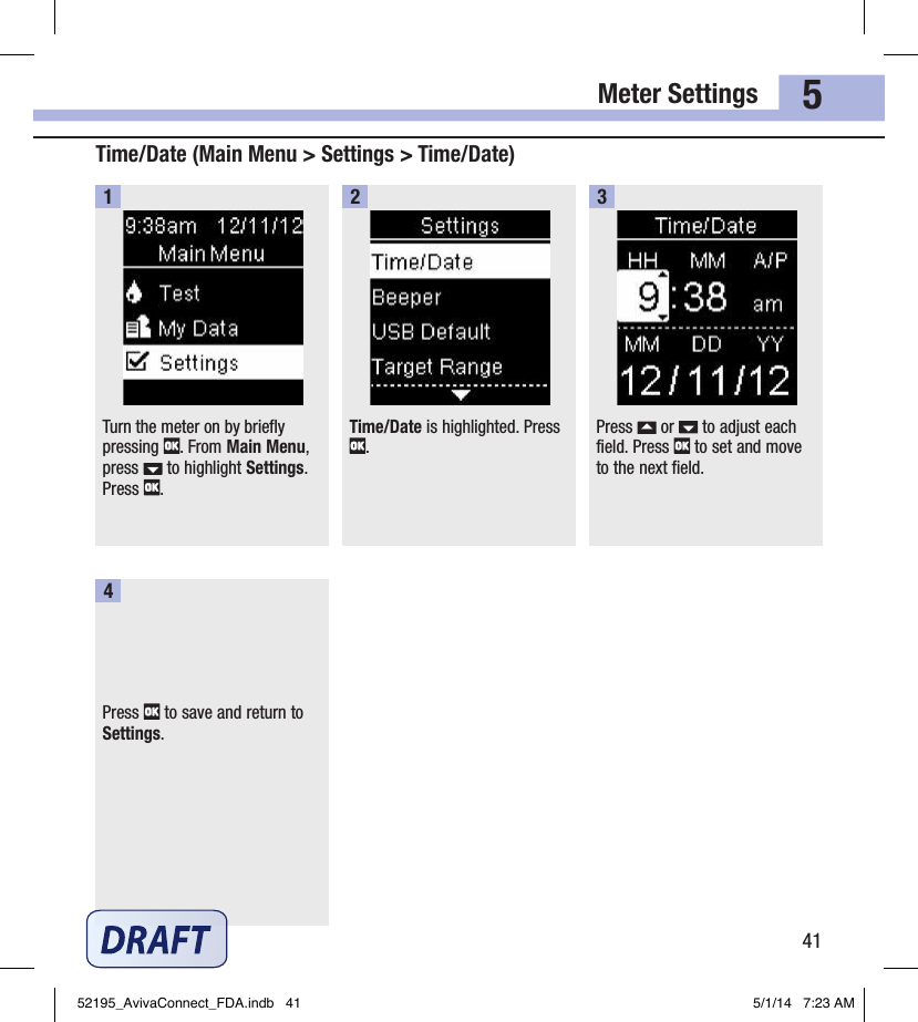 Meter Settings415Turn the meter on by briefly pressing  . From Main Menu, press   to highlight Settings. Press  .1Time/Date is highlighted. Press .2Press   or   to adjust each field. Press   to set and move to the next field.3Press   to save and return to Settings.4Time/Date (Main Menu &gt; Settings &gt; Time/Date)52195_AvivaConnect_FDA.indb   41 5/1/14   7:23 AM