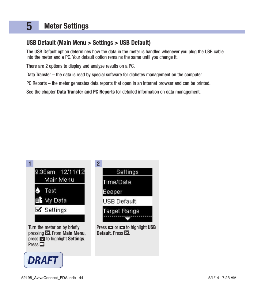 Meter Settings445USB Default (Main Menu &gt; Settings &gt; USB Default)The USB Default option determines how the data in the meter is handled whenever you plug the USB cable into the meter and a PC. Your default option remains the same until you change it.There are 2options to display and analyze results on a PC.Data Transfer – the data is read by special software for diabetes management on the computer.PC Reports – the meter generates data reports that open in an Internet browser and can be printed.See the chapter Data Transfer and PC Reports for detailed information on data management.Turn the meter on by briefly pressing  . From Main Menu, press   to highlight Settings. Press  .1Press   or   to highlight USB Default. Press  .252195_AvivaConnect_FDA.indb   44 5/1/14   7:23 AM