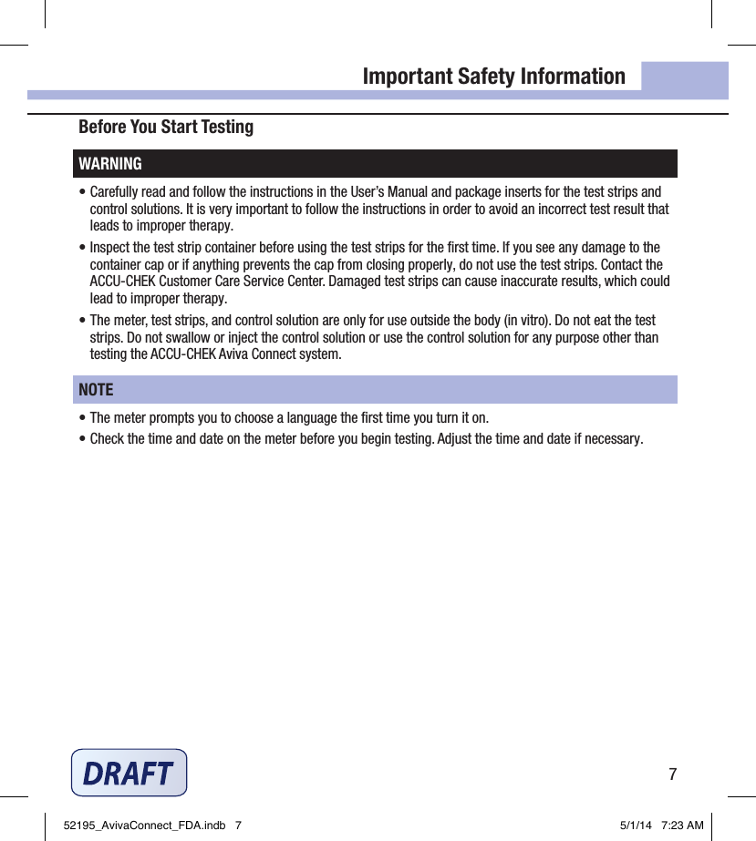7Important Safety InformationBefore You Start TestingWARNING• Carefully read and follow the instructions in the User’s Manual and package inserts for the test strips and control solutions. It is very important to follow the instructions in order to avoid an incorrect test result that leads to improper therapy.• Inspect the test strip container before using the test strips for the ﬁrst time. If you see any damage to the container cap or if anything prevents the cap from closing properly, do not use the test strips. Contact the ACCU‑CHEK Customer Care Service Center. Damaged test strips can cause inaccurate results, which could lead to improper therapy.• The meter, test strips, and control solution are only for use outside the body (in vitro). Do not eat the test strips. Do not swallow or inject the control solution or use the control solution for any purpose other than testing the ACCU‑CHEK Aviva Connect system.NOTE• The meter prompts you to choose a language the ﬁrst time you turn it on.• Check the time and date on the meter before you begin testing. Adjust the time and date if necessary.52195_AvivaConnect_FDA.indb   7 5/1/14   7:23 AM