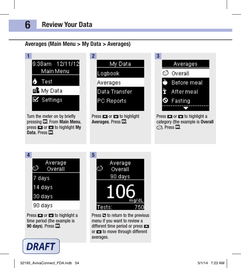 Review Your Data546Turn the meter on by briefly pressing  . From Main Menu, press   or   to highlight My Data. Press  .1Press   or   to highlight Averages. Press  .2Press   or   to highlight a category (the example is Overall  ). Press  .3Press   or   to highlight a time period (the example is  90 days). Press  .4Averages (Main Menu &gt; My Data &gt; Averages)Press   to return to the previous menu if you want to review a different time period or press   or   to move through different averages.552195_AvivaConnect_FDA.indb   54 5/1/14   7:23 AM