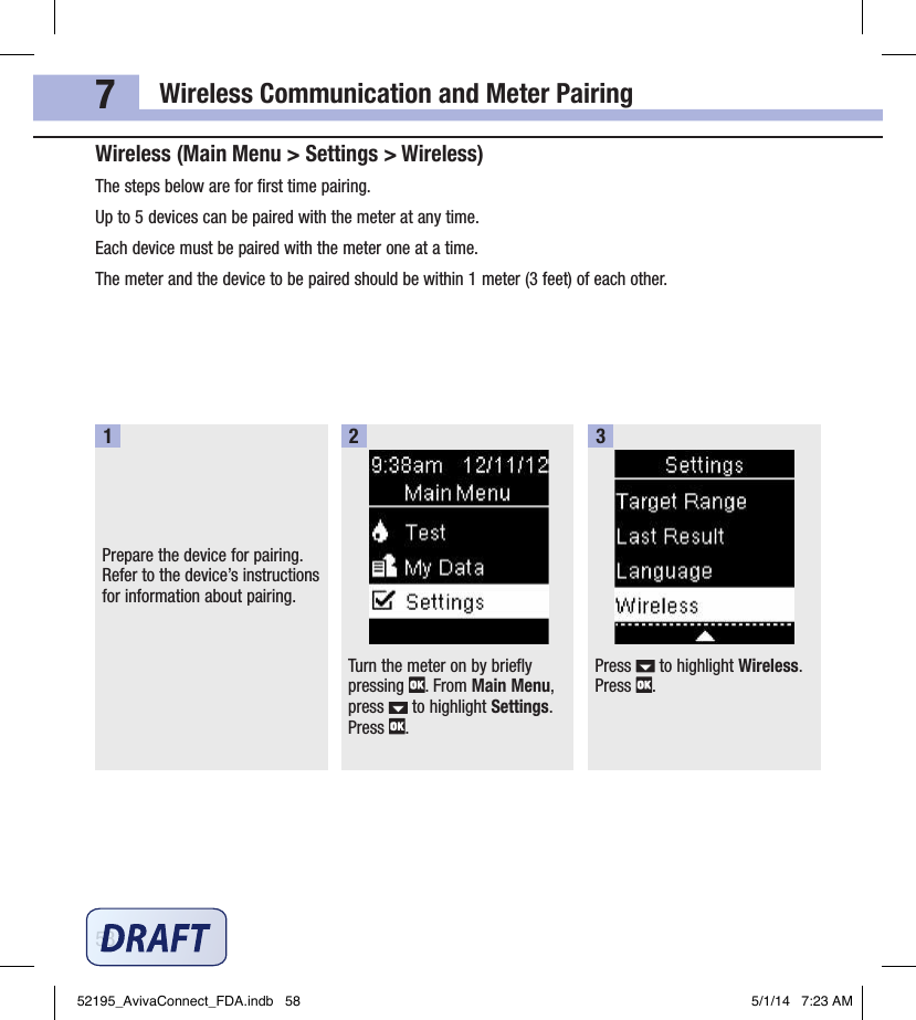 Wireless Communication and Meter Pairing587Wireless (Main Menu &gt; Settings &gt; Wireless)The steps below are for ﬁrst time pairing.Up to 5devices can be paired with the meter at any time.Each device must be paired with the meter one at a time.The meter and the device to be paired should be within 1meter (3feet) of each other.Prepare the device for pairing. Refer to the device’s instructions for information about pairing.1Turn the meter on by briefly pressing  . From Main Menu, press   to highlight Settings. Press  .2Press   to highlight Wireless. Press  .352195_AvivaConnect_FDA.indb   58 5/1/14   7:23 AM