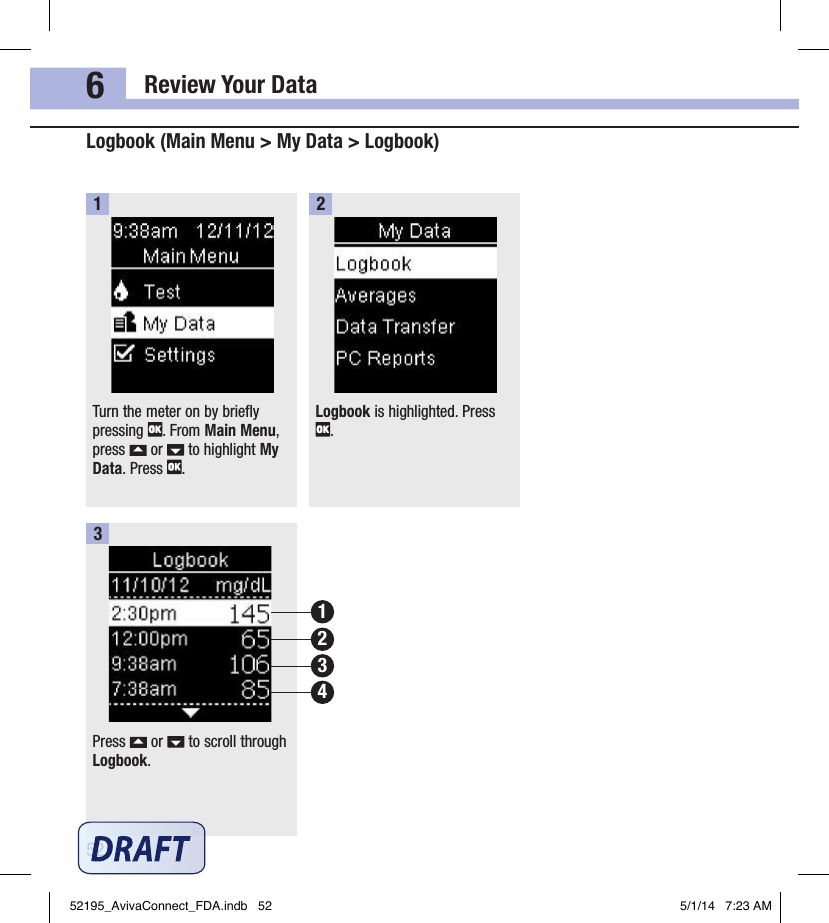 Review Your Data526Logbook (Main Menu &gt; My Data &gt; Logbook)Turn the meter on by briefly pressing  . From Main Menu, press   or   to highlight My Data. Press  .1Logbook is highlighted. Press .2Press   or   to scroll through Logbook.3213452195_AvivaConnect_FDA.indb   52 5/1/14   7:23 AM