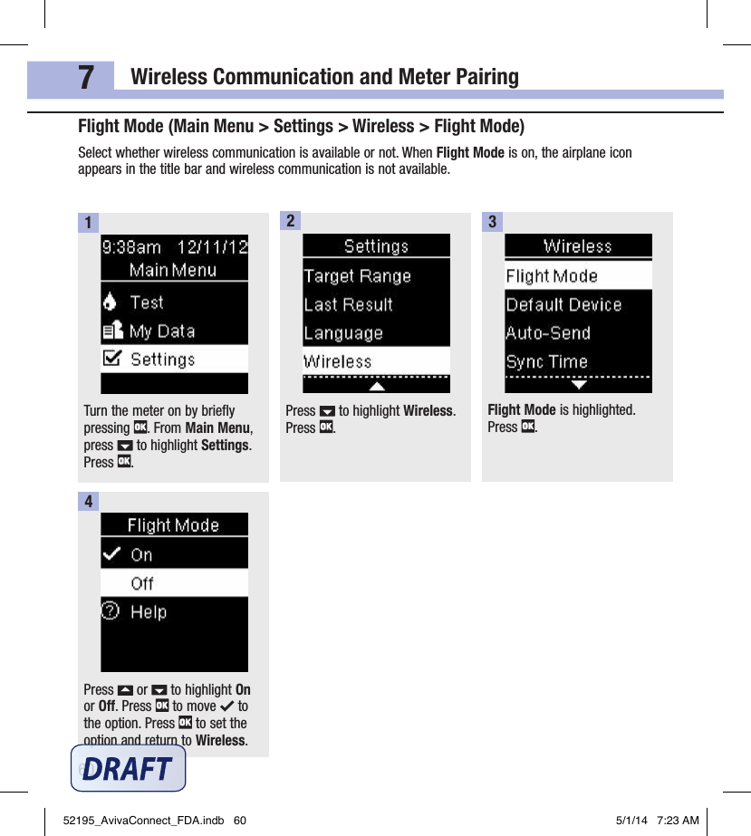Wireless Communication and Meter Pairing607Flight Mode (Main Menu &gt; Settings &gt; Wireless &gt; Flight Mode)Select whether wireless communication is available or not. When Flight Mode is on, the airplane icon appears in the title bar and wireless communication is not available.Turn the meter on by briefly pressing  . From Main Menu, press   to highlight Settings. Press  .1Press   to highlight Wireless. Press  .2Flight Mode is highlighted. Press  .3Press   or   to highlight On or Off. Press   to move   to the option. Press   to set the option and return to Wireless.452195_AvivaConnect_FDA.indb   60 5/1/14   7:23 AM