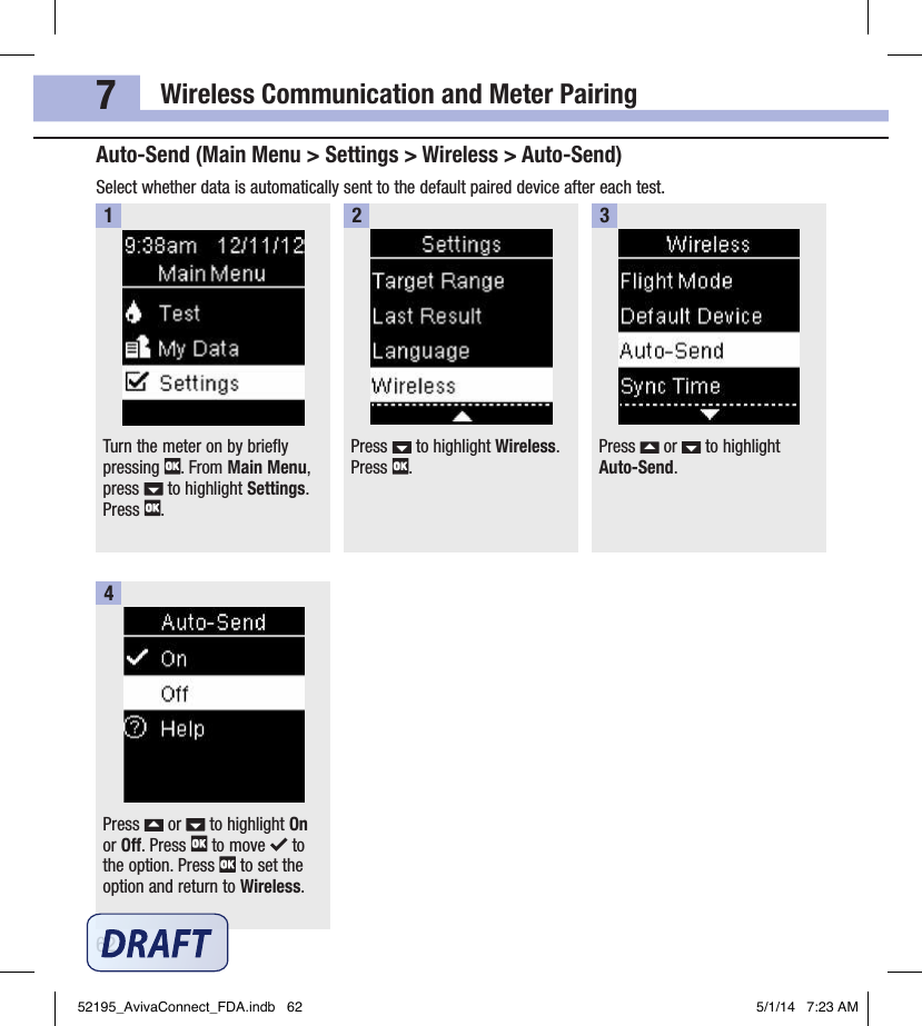 Wireless Communication and Meter Pairing627Auto‑Send (Main Menu &gt; Settings &gt; Wireless &gt; Auto‑Send)Select whether data is automatically sent to the default paired device after each test.Turn the meter on by briefly pressing  . From Main Menu, press   to highlight Settings. Press  .1Press   to highlight Wireless. Press  .2Press   or   to highlight Auto‑Send.3Press   or   to highlight On or Off. Press   to move   to the option. Press   to set the option and return to Wireless.452195_AvivaConnect_FDA.indb   62 5/1/14   7:23 AM