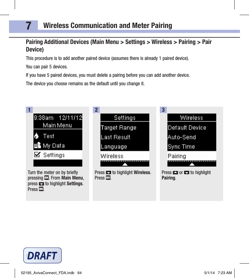 Wireless Communication and Meter Pairing647Pairing Additional Devices (Main Menu &gt; Settings &gt; Wireless &gt; Pairing &gt; Pair Device)This procedure is to add another paired device (assumes there is already 1paired device).You can pair 5devices.If you have 5paired devices, you must delete a pairing before you can add another device.The device you choose remains as the default until you change it.Turn the meter on by briefly pressing  . From Main Menu, press   to highlight Settings. Press  .1Press   to highlight Wireless. Press  .2Press   or   to highlight Pairing.352195_AvivaConnect_FDA.indb   64 5/1/14   7:23 AM