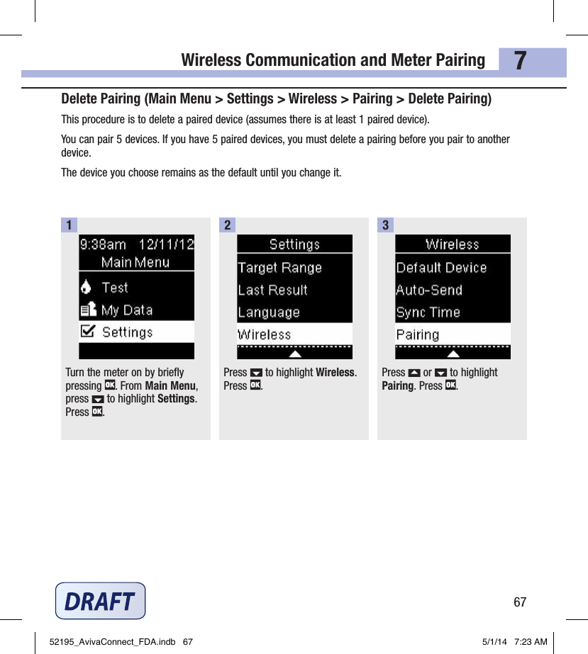 Wireless Communication and Meter Pairing677Delete Pairing (Main Menu &gt; Settings &gt; Wireless &gt; Pairing &gt; Delete Pairing)This procedure is to delete a paired device (assumes there is at least 1paired device).You can pair 5devices. If you have 5paired devices, you must delete a pairing before you pair to another device.The device you choose remains as the default until you change it.Turn the meter on by briefly pressing  . From Main Menu, press   to highlight Settings. Press  .1Press   to highlight Wireless. Press  .2Press   or   to highlight Pairing. Press  .352195_AvivaConnect_FDA.indb   67 5/1/14   7:23 AM