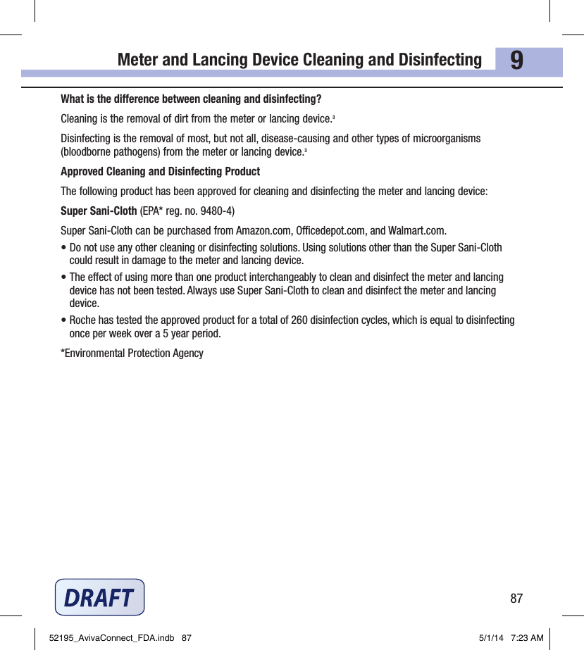 Meter and Lancing Device Cleaning and Disinfecting879What is the dierence between cleaning and disinfecting?Cleaning is the removal of dirt from the meter or lancing device.3Disinfecting is the removal of most, but not all, disease‑causing and other types of microorganisms (bloodborne pathogens) from the meter or lancing device.3Approved Cleaning and Disinfecting ProductThe following product has been approved for cleaning and disinfecting the meter and lancing device:Super Sani‑Cloth (EPA*reg.no.9480‑4)Super Sani‑Cloth can be purchased from Amazon.com, Ocedepot.com, and Walmart.com.• Do not use any other cleaning or disinfecting solutions. Using solutions other than the Super Sani‑Cloth could result in damage to the meter and lancing device.• The eect of using more than one product interchangeably to clean and disinfect the meter and lancing device has not been tested. Always use Super Sani‑Cloth to clean and disinfect the meter and lancing device.• Roche has tested the approved product for a total of 260disinfection cycles, which is equal to disinfecting once per week over a 5year period.*Environmental Protection AgencyChapter 9: Meter and Lancing Device Cleaning and Disinfecting52195_AvivaConnect_FDA.indb   87 5/1/14   7:23 AM