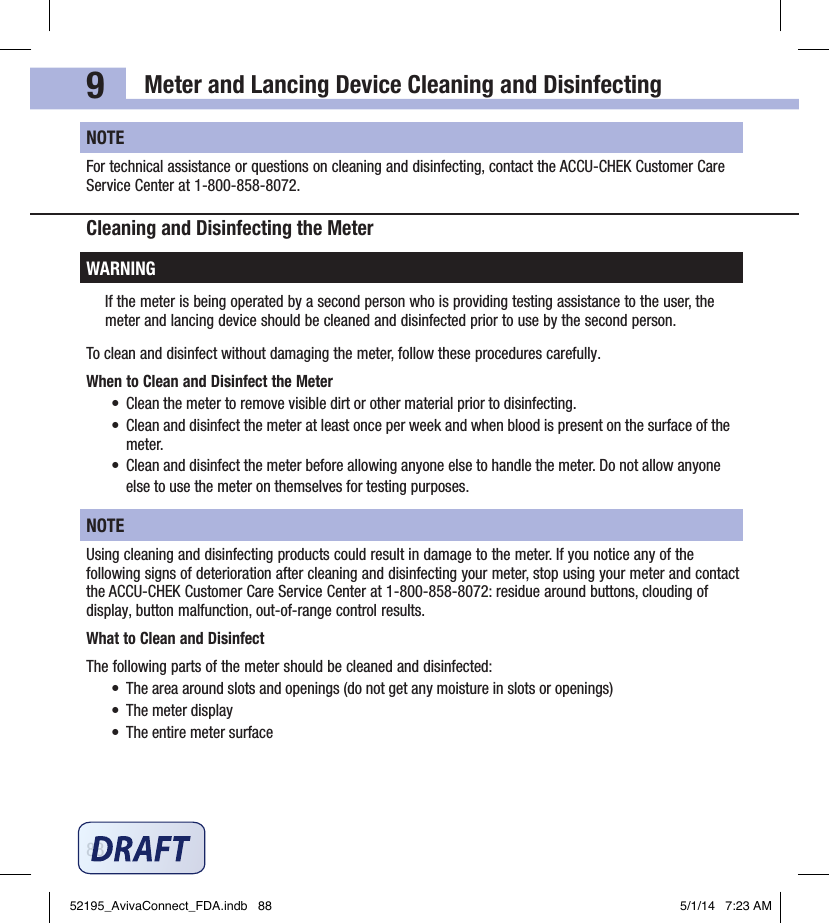 Meter and Lancing Device Cleaning and Disinfecting889NOTEFor technical assistance or questions on cleaning and disinfecting, contact the ACCU‑CHEK Customer Care Service Center at 1‑800‑858‑8072.Cleaning and Disinfecting the MeterWARNINGIf the meter is being operated by a second person who is providing testing assistance to the user, the meter and lancing device should be cleaned and disinfected prior to use by the second person.To clean and disinfect without damaging the meter, follow these procedures carefully.When to Clean and Disinfect the Meter•  Clean the meter to remove visible dirt or other material prior to disinfecting.•  Clean and disinfect the meter at least once per week and when blood is present on the surface of the meter.•  Clean and disinfect the meter before allowing anyone else to handle the meter. Do not allow anyone else to use the meter on themselves for testing purposes.NOTEUsing cleaning and disinfecting products could result in damage to the meter. If you notice any of the following signs of deterioration after cleaning and disinfecting your meter, stop using your meter and contact the ACCU‑CHEK Customer Care Service Center at 1‑800‑858‑8072: residue around buttons, clouding of display, button malfunction, out‑of‑range control results.What to Clean and DisinfectThe following parts of the meter should be cleaned and disinfected:•  The area around slots and openings (do not get any moisture in slots or openings)•  The meter display•  The entire meter surface52195_AvivaConnect_FDA.indb   88 5/1/14   7:23 AM