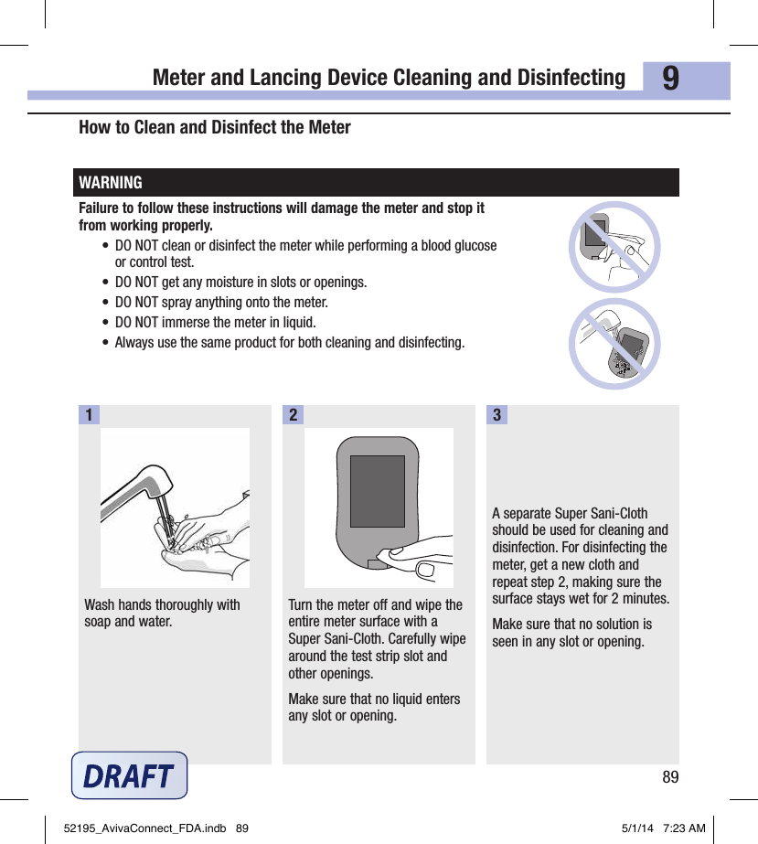 Meter and Lancing Device Cleaning and Disinfecting899How to Clean and Disinfect the Meter WARNINGFailure to follow these instructions will damage the meter and stop it  from working properly.•  DO NOT clean or disinfect the meter while performing a blood glucose  or control test.•  DO NOT get any moisture in slots or openings.•  DO NOT spray anything onto the meter.•  DO NOT immerse the meter in liquid.•  Always use the same product for both cleaning and disinfecting.Wash hands thoroughly with soap and water.1Turn the meter off and wipe the entire meter surface with a Super Sani‑Cloth. Carefully wipe around the test strip slot and other openings.Make sure that no liquid enters any slot or opening.2A separate Super Sani‑Cloth should be used for cleaning and disinfection. For disinfecting the meter, get a new cloth and repeat step2, making sure the surface stays wet for 2minutes. Make sure that no solution is seen in any slot or opening.352195_AvivaConnect_FDA.indb   89 5/1/14   7:23 AM