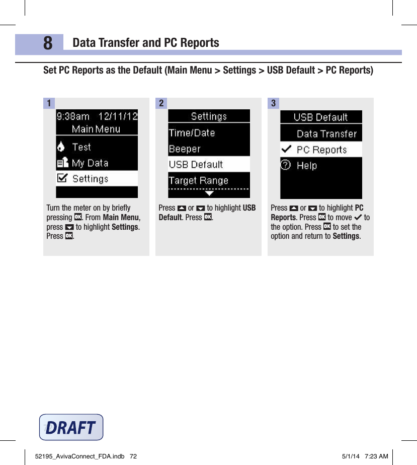 Data Transfer and PC Reports728Set PC Reports as the Default (Main Menu &gt; Settings &gt; USB Default &gt; PC Reports)Turn the meter on by briefly pressing  . From Main Menu, press   to highlight Settings. Press  .1Press   or   to highlight USB Default. Press  .2Press   or   to highlight PC Reports. Press   to move   to the option. Press   to set the option and return to Settings.352195_AvivaConnect_FDA.indb   72 5/1/14   7:23 AM